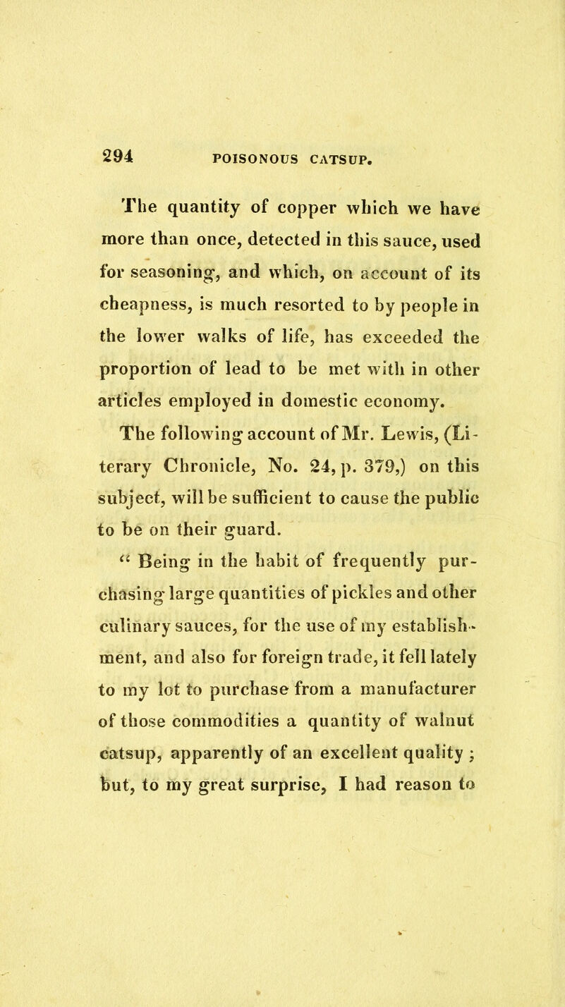 The quantity of copper which we have more than once, detected in this sauce, used for seasoning-, and which, on account of its cheapness, is much resorted to by people in the lower walks of life, has exceeded the proportion of lead to be met with in other articles employed in domestic economy. The following account of Mr. Lewis, (Li- terary Chronicle, No. 24, p. 379,) on this subject, will be sufficient to cause the public to be on their guard. Being in the habit of frequently pur- chasing large quantities of pickles and other culinary sauces, for the use of my establish- ment, and also for foreign trade, it fell lately to my lot to purchase from a manufacturer of those commodities a quantity of walnut catsup, apparently of an excellent quality ; but, to my great surprise, I had reason to