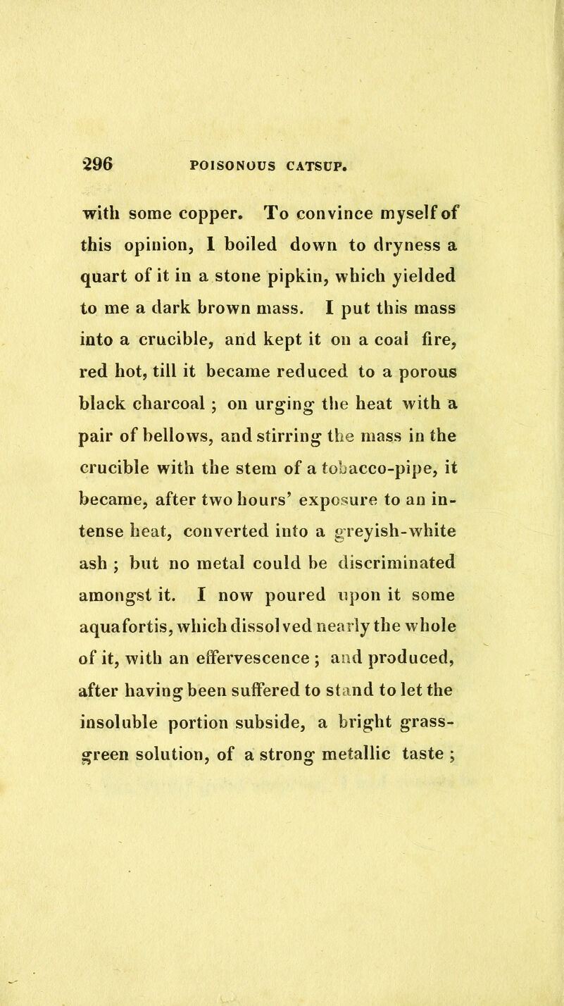 with some copper. To convince myself of this opinion, 1 boiled down to dryness a quart of it in a stone pipkin, which yielded to me a dark brown mass. I put this mass into a crucible, and kept it on a coal fire, red hot, till it became reduced to a porous black charcoal ; on urging the heat with a pair of bellows, and stirring the mass in the crucible with the stem of a tobacco-pipe, it became, after two hours’ exposure to an in- tense heat, converted into a greyish-white ash ; but no metal could be discriminated amongst it. I now poured upon it some aquafortis, which dissol ved nearly the whole of it, with an effervescence ; and produced, after having been suffered to stand to let the insoluble portion subside, a bright grass- green solution, of a strong metallic taste ;