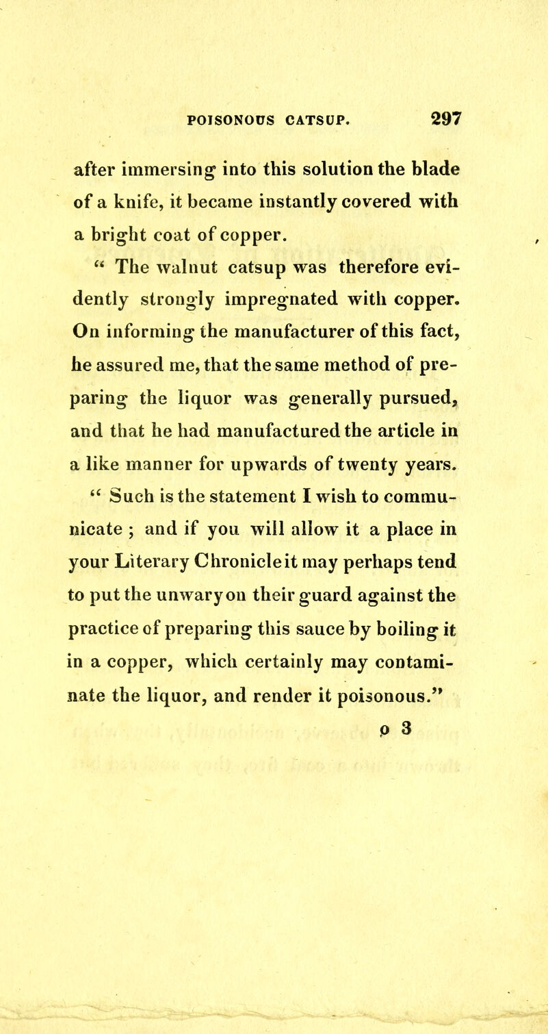 after immersing into this solution the blade of a knife, it became instantly covered with a bright coat of copper. “ The walnut catsup was therefore evi- dently strongly impregnated with copper. On informing the manufacturer of this fact, he assured me, that the same method of pre- paring the liquor was generally pursued, and that he had manufactured the article in a like manner for upwards of twenty years. Such is the statement I wish to commu- nicate ; and if you will allow it a place in your Literary Chronicle it may perhaps tend to put the unwary on their guard against the practice of preparing this sauce by boiling it in a copper, which certainly may contami- nate the liquor, and render it poisonous.’* P 3