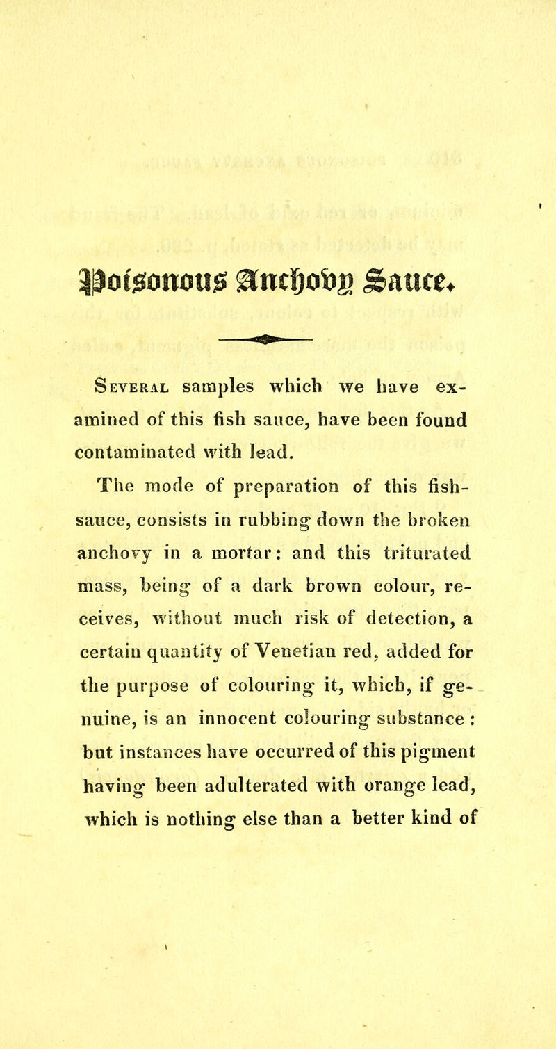 3^ot5!ono«$ ^nc]^oS)a Saute Several samples which we have ex- amined of this fish sauce, have been found contaminated with lead. The mode of preparation of this fish- saiice, consists in rubbing down the broken anchovy in a mortar: and this triturated mass, being of a dark brown colour, re- ceives, without much risk of detection, a certain quantity of Venetian red, added for the purpose of colouring it, which, if ge- nuine, is an innocent colouring substance : but instances have occurred of this pigment having been adulterated with orange lead, which is nothing else than a better kind of