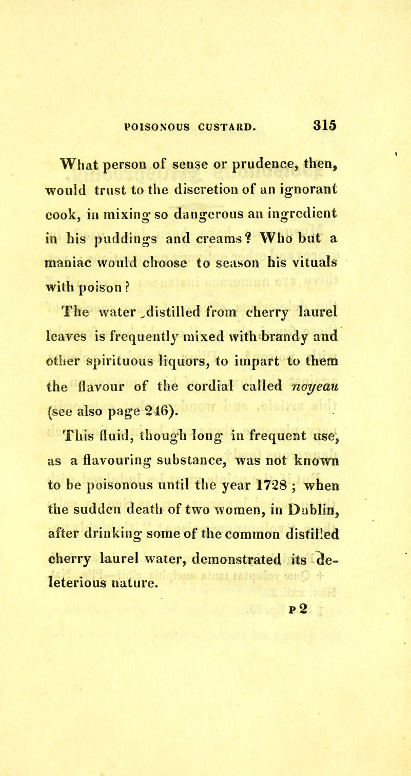 What person of sense or prudence, then, would trust to the discretion of an ignorant cook, in mixing so dangerous an ingredient in his puddings and creams? Who but a maniac would choose to season his vituals with poison ? The water ^distilled from cherry laurel leaves is frequently mixed with brandy and other spirituous liquors, to impart to them the flavour of the cordial called noyeau (see also page 246). This fluid, though long in frequent use, as a flavouring substance, was not known to be poisonous until the year 1728 ; when the sudden death of two women, in Dublin, after drinking some of the common distilled cherry laurel water, demonstrated its de- leterious nature. p2