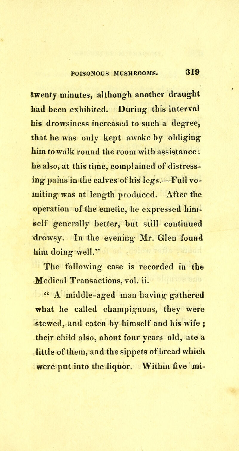 twenty minutes, although another draught had been exhibited. During this interval his drowsiness increased to such a degree, that he was only kept awake by obliging him to walk round the room with assistance: he also, at this time, complained of distress- ing pains in the calves of his legs.—Full vo- miting was at length produced. After the operation of the emetic, he expressed him- self generally better, but still continued drowsy. In the evening Mr. Glen found him doing well.” The following case is recorded in the Medical Transactions, vol. ii. A middle-aged man having gathered what he called champignons, they were stewed, and eaten by himself and his wife ; their child also, about four years old, ate a little of them, and the sippets of bread which were put into the liquor. Within five mi-