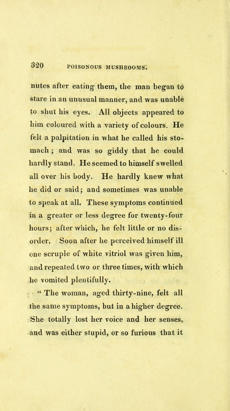 nutes after eating them, the man began td stare in an unusual manner, and was unable to shut his eyes. All objects appeared to him coloured with a variety of colours. He felt a palpitation in what he called his sto- mach ; and was so giddy that he could hardly stand. He seemed to himself swelled all over his body. He hardly knew what he did or saidj and sometimes was unable to speak at all. These symptoms continued in a greater or less degree for twenty-four hours; after which, he felt little or no dis- order. Soon after he perceived himself ill one scruple of white vitriol was given him, and repeated two or three times, with which he vomited plentifully. “ The woman, aged thirty-nine, felt all the same symptoms, but in a higher degree. She totally lost her voice and her senses, and was either stupid, or so furious that it