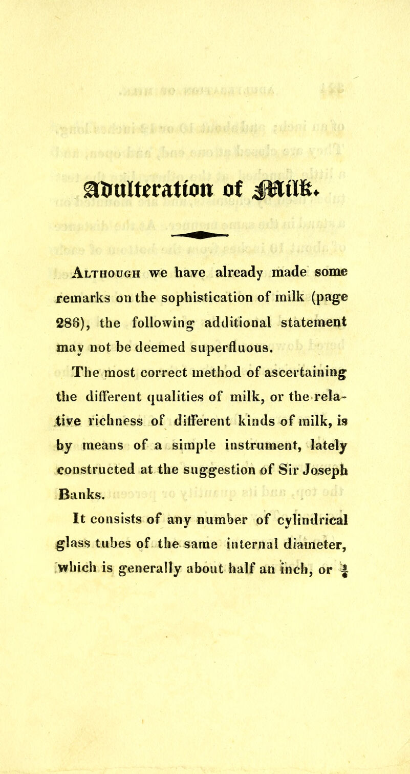 Although we have already made some remarks on the sophistication of milk (page 288), the following additional statement may not be deemed superfluous. The most correct method of ascertaining the different qualities of milk, or the rela- tive richness of different kinds of milk, is by means of a simple instrument, lately constructed at the suggestion of Sir Joseph Banks. It consists of any number of cylindrical glass tubes of the same internal diameter, which is generally about half an inch, or ^
