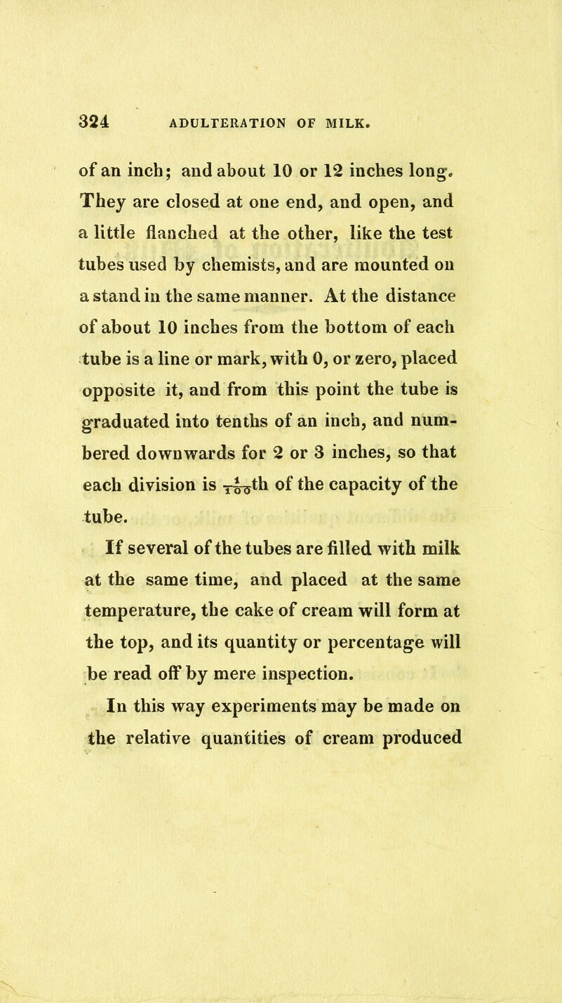 of an inch; and about 10 or 12 inches long. They are closed at one end, and open, and a little flanched at the other, like the test tubes used by chemists, and are mounted on a stand in the same manner. At the distance of about 10 inches from the bottom of each tube is a line or mark, with 0, or zero, placed opposite it, and from this point the tube is graduated into tenths of an inch, and num- bered downwards for 2 or 3 inches, so that each division is T^th of the capacity of the tube. If several of the tubes are filled with milk at the same time, and placed at the same temperature, the cake of cream will form at the top, and its quantity or percentage will be read off by mere inspection. In this way experiments may be made on the relative quantities of cream produced