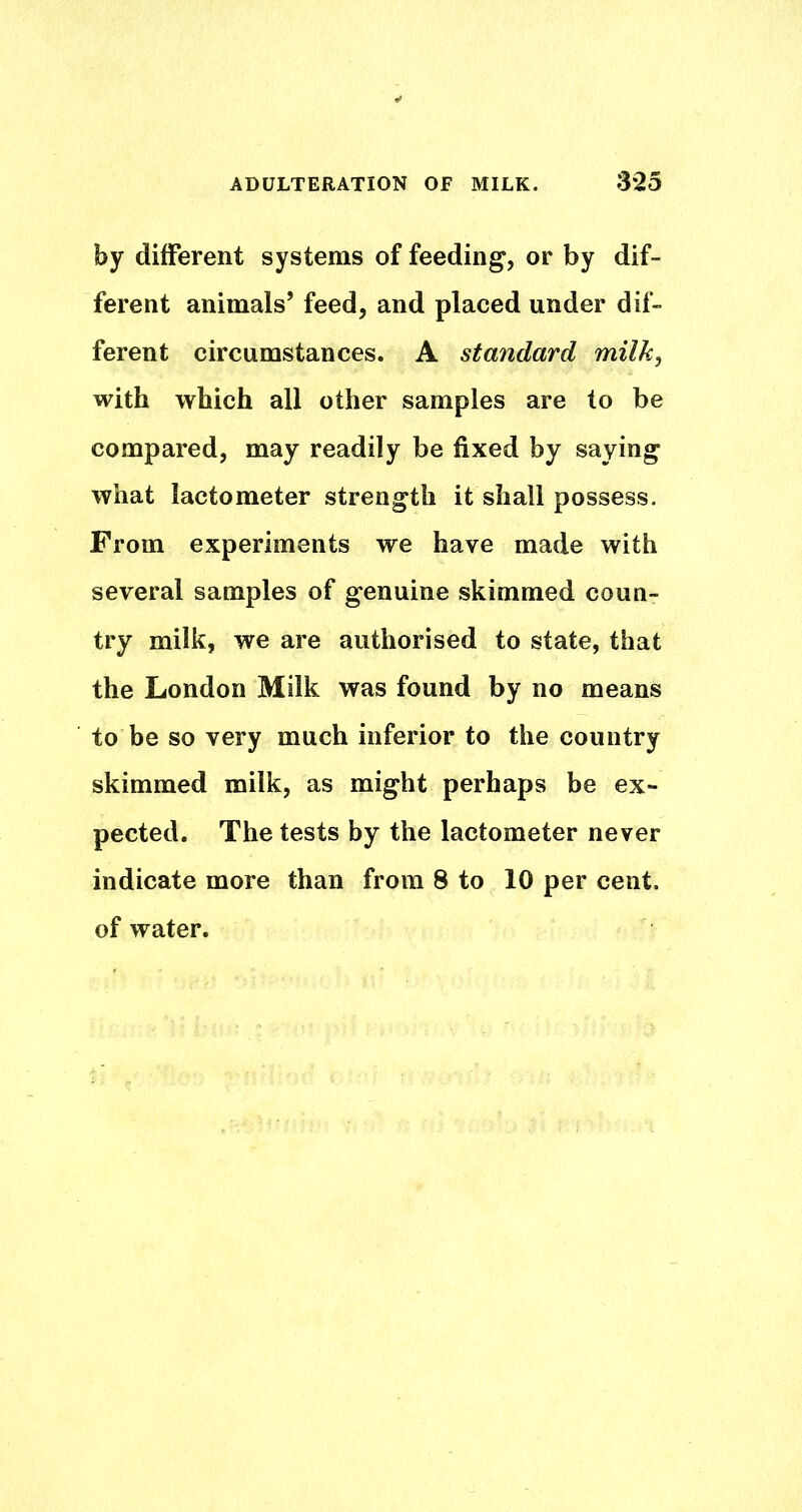 by different systems of feeding, or by dif- ferent animals’ feed, and placed under dif- ferent circumstances. A standard milk^ with which all other samples are to be compared, may readily be fixed by saying what lactometer strength it shall possess. From experiments we have made with several samples of genuine skimmed coun- try milk, we are authorised to state, that the London Milk was found by no means to be so very much inferior to the country skimmed milk, as might perhaps be ex- pected. The tests by the lactometer never indicate more than from 8 to 10 per cent, of water.