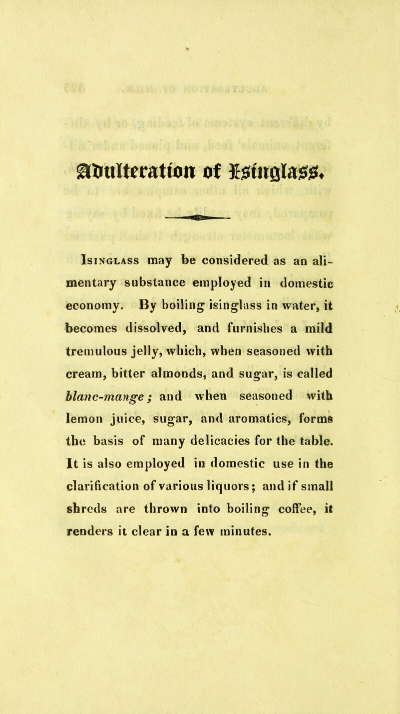 Isinglass may be considered as an ali- mentary substance employed in domestic economy. By boiling isinglass in water, it becomes dissolved, and furnishes a mild tremulous jelly, which, when seasoned with cream, bitter almonds, and sugar, is called blanc-mange; and when seasoned with lemon juice, sugar, and aromatics, forms the basis of many delicacies for the table. It is also employed in domestic use in the clarification of various liquors; and if small shreds are thrown into boiling coffee, it renders it clear in a few minutes.