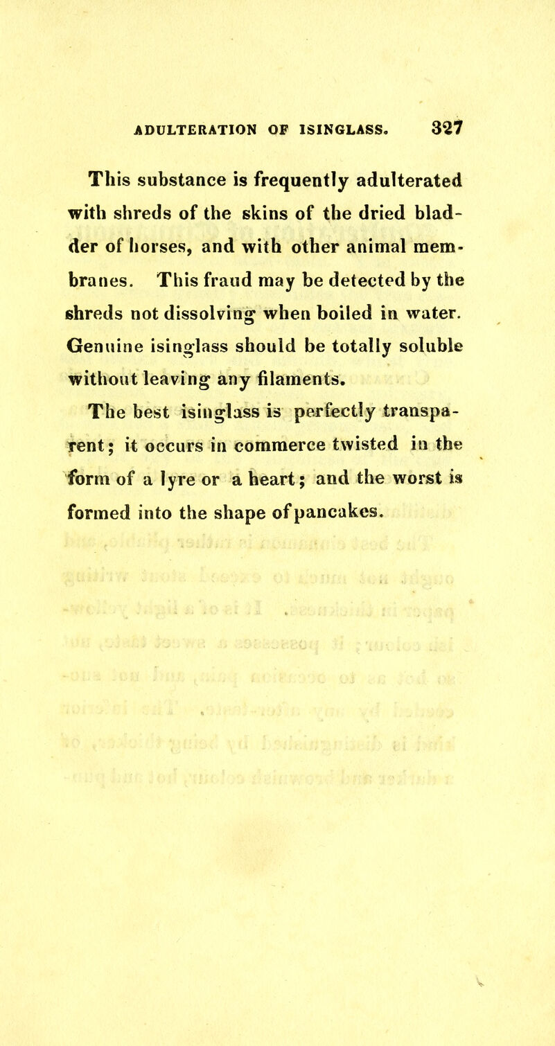 ADULTERATION OF ISINGLASS. 32*7 This substance is frequently adulterated with shreds of the skins of the dried blad- der of horses, and with other animal mem- branes. This fraud may be detected by the shreds not dissolving when boiled in water. Genuine isinglass should be totally soluble without leaving any filaments. The best isinglass is perfectly transpa- rent; it occurs in commerce twisted in the form of a lyre or a heart; and the worst is formed into the shape of pancakes.