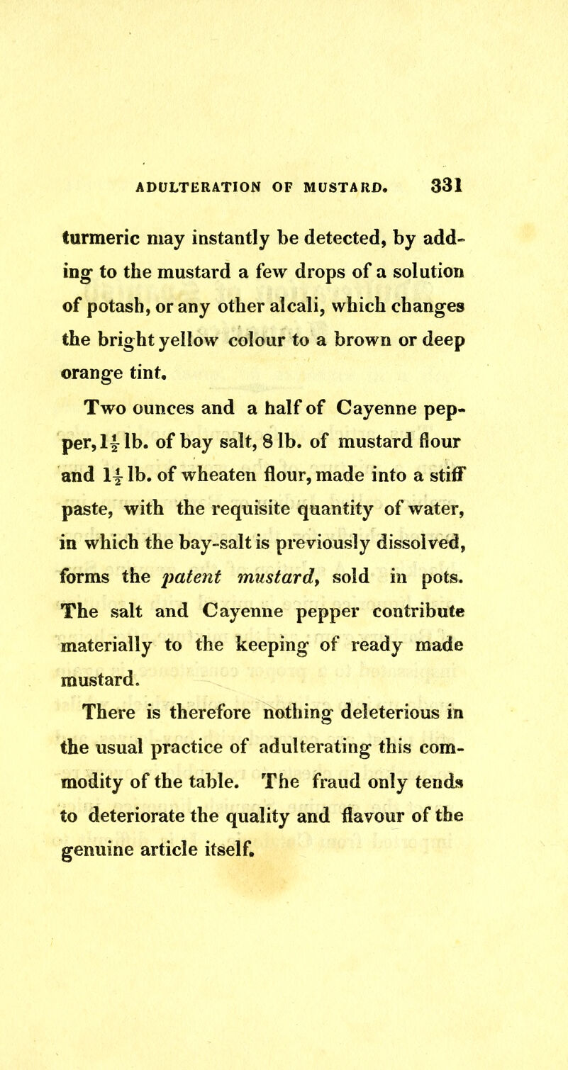 turmeric may instantly be detected, by add- ing to the mustard a few drops of a solution of potash, or any other alcali, which changes the bright yellow colour to a brown or deep orange tint. Two ounces and a half of Cayenne pep- per, lb. of bay salt, 8 lb. of mustard flour and 14^ lb. of wheaten flour, made into a stiff paste, with the requiisite quantity of water, in which the bay-salt is previously dissolved, forms the imtent mustardy sold in pots. The salt and Cayenne pepper contribute materially to the keeping of ready made mustard. There is therefore nothing deleterious in the usual practice of adulterating this com- modity of the table. The fraud only tends to deteriorate the quality and flavour of the genuine article itself.
