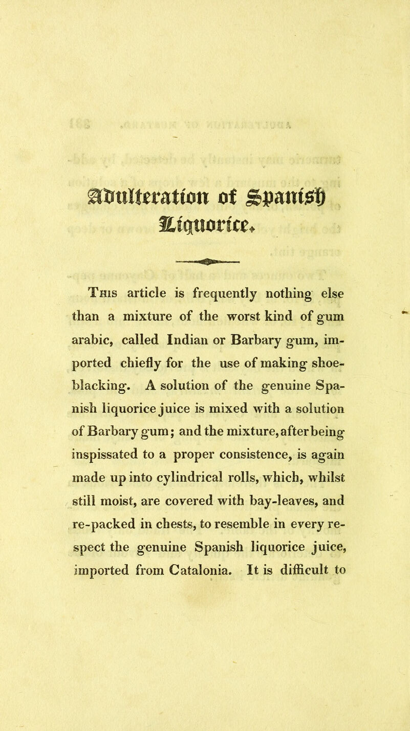 iliatiori«t This article is frequently nothing else than a mixture of the worst kind of gum arabic, called Indian or Barbary gum, im- ported chiefly for the use of making shoe- blacking. A solution of the genuine Spa- nish liquorice juice is mixed with a solution of Barbary gum; and the mixture, after being inspissated to a proper consistence, is again made up into cylindrical rolls, which, whilst still moist, are covered with bay-leaves, and re-packed in chests, to resemble in every re- spect the genuine Spanish liquorice juice, imported from Catalonia. It is difficult to