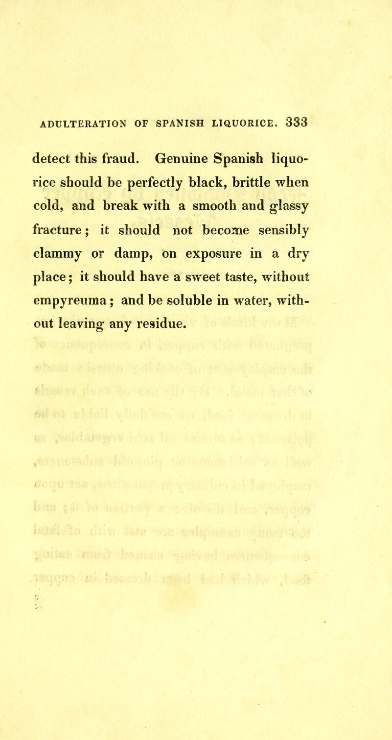detect this fraud. Genuine Spanish liquo- rice should be perfectly black, brittle when cold, and break with a smooth and glassy fracture; it should not become sensibly clammy or damp, on exposure in a dry place; it should have a sw'eet taste, without empyreuma; and be soluble in water, with- out leaving any residue.