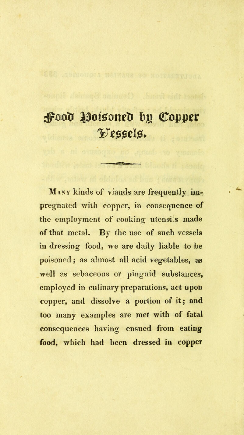 Cojpper Many kinds of viands are frequently im- pregnated with copper, in consequence of the employment of cooking utensifs made of that metal. By the use of such vessels in dressing food, we are daily liable to be poisoned j as almost all acid vegetables, as well as sebaceous or pinguid substances, employed in culinary preparations, act upon copper, and dissolve a portion of it; and too many examples are met with of fatal consequences having ensued from eating food, which had been dressed in copper
