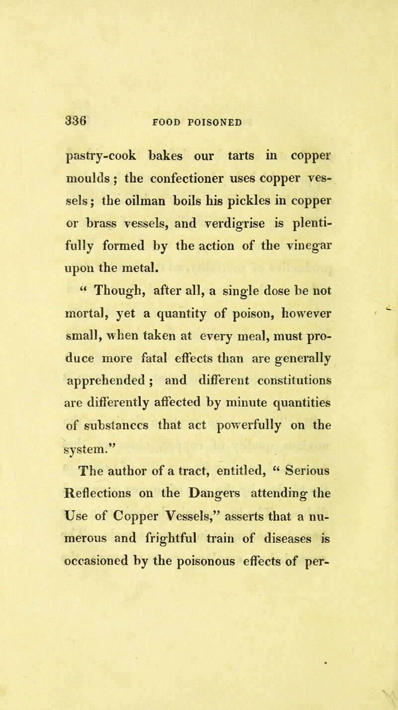 pastry-cook bakes our tarts in copper moulds; the confectioner uses copper ves- sels ; the oilman boils his pickles in copper or brass vessels, and verdigrise is plenti- fully formed by the action of the vinegar upon the metal, “ Though, after all, a single dose be not mortal, yet a quantity of poison, however small, when taken at every meal, must pro- duce more fatal effects than are generally apprehended; and different constitutions are differently affected by minute quantities of substances that act powerfully on the system.” The author of a tract, entitled, Serious Reflections on the Dangers attending the Use of Copper Vessels,” asserts that a nu- merous and frightful train of diseases is occasioned by the poisonous effects of per-