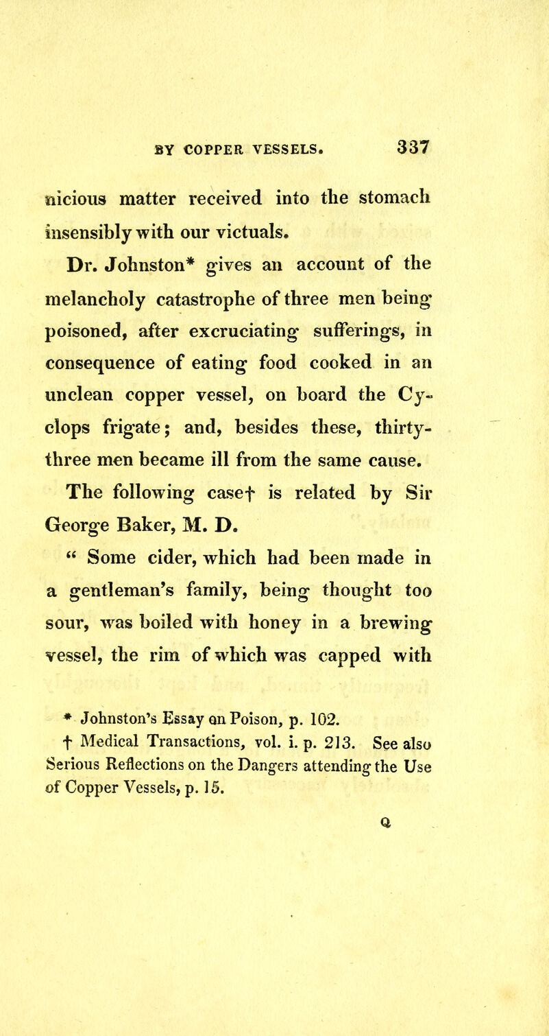 tiicious matter received into the stomach insensibly with our victuals. Dr. Johnston* gives an account of the melancholy catastrophe of three men being poisoned, after excruciating sufferings, in consequence of eating food cooked in an unclean copper vessel, on board the Cy- clops frigate; and, besides these, thirty- three men became ill from the same cause. The following casef is related by Sir George Baker, M. D. “ Some cider, which had been made in a gentleman’s family, being thought too sour, w-^as boiled with honey in a brewing vessel, the rim of which was capped with * Johnston’s Essay on Poison, p. 102. f Medical Transactions, vol. i. p. 213. See also Serious Reflections on the Dangers attending the Use of Copper Vessels, p. 15. O