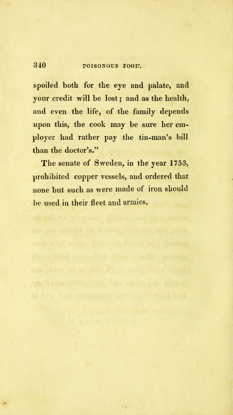 spoiled both for the eye and palate, and your credit will be lost; and as the health, and even the life, of the family depends upon this, the cook may be sure her em- ployer had rather pay the tin-man’s bill than the doctor’s,” The senate of Sweden, in the year 1753, prohibited copper vessels, and ordered that none but such as were made of iron should be used in their fleet and armies.