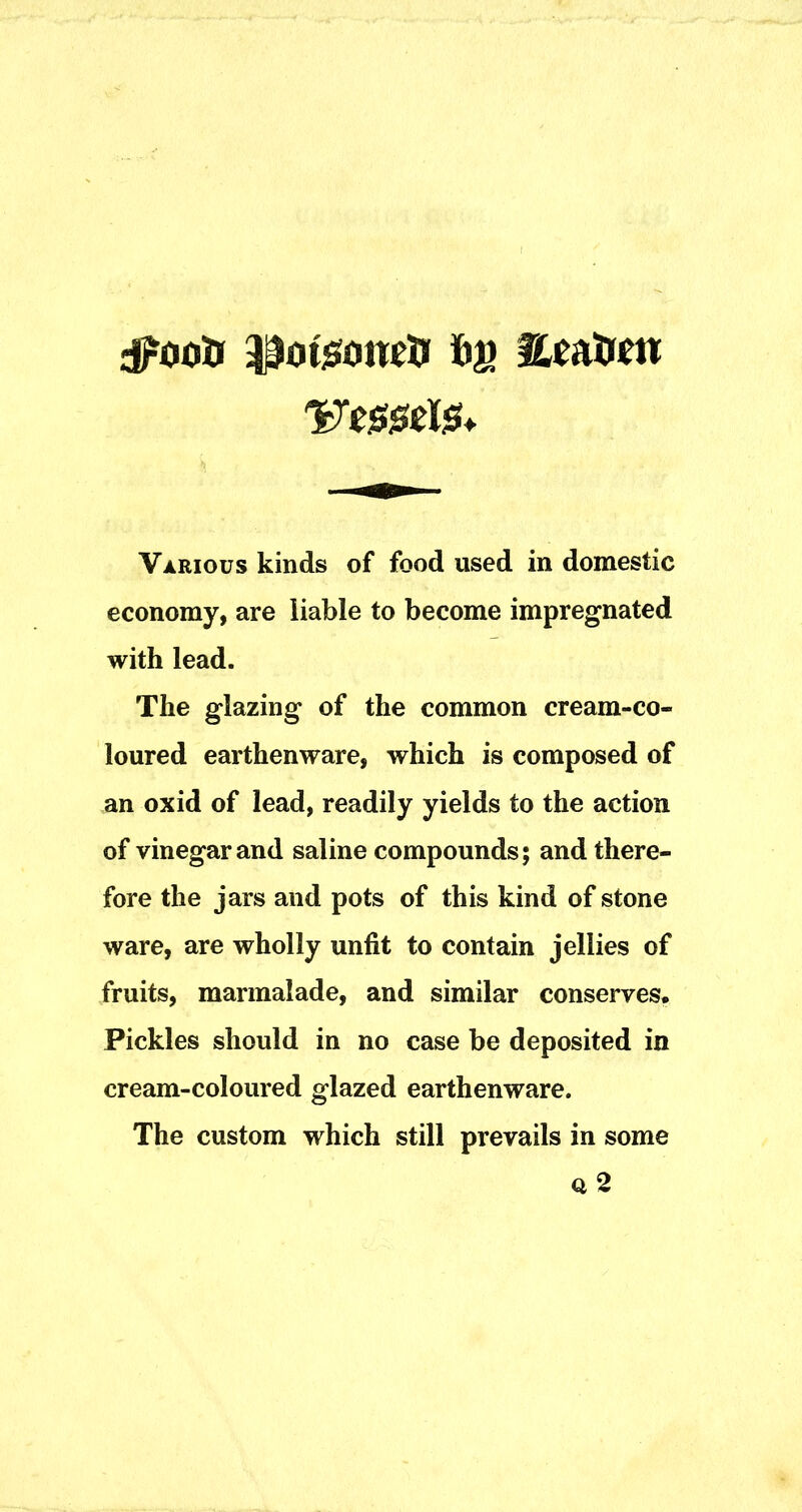 Various kinds of food used in domestic economy, are liable to become impregnated with lead. The glazing of the common cream-co- loured earthenware, which is composed of an oxid of lead, readily yields to the action of vinegar and saline compounds; and there- fore the jars and pots of this kind of stone ware, are wholly unfit to contain jellies of fruits, marmalade, and similar conserves. Pickles should in no case be deposited in cream-coloured glazed earthenware. The custom which still prevails in some Q 2