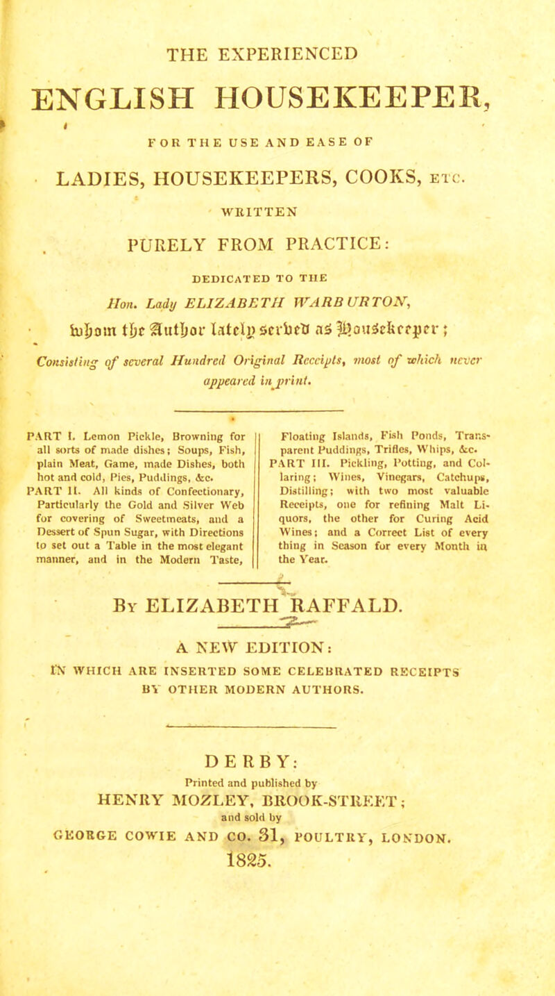 THE EXPERIENCED ENGLISH HOUSEKEEPER, ► FOR THE USE AND EASE OF LADIES, HOUSEKEEPERS, COOKS, etc. WRITTEN PURELY FROM PRACTICE: DEDICATED TO THE Hon. Lady ELIZABETH WARBURTON, iujEiom flic HutljoF lately ScibtU a5 |l)otiSc&crper ; Consisting of several Hundred Original Receipts, most of which never appeared in mint. PART I. Lemon Pickle, Browning for all sorts of made dishes; Soups, Fish, plain Meat, Game, made Dishes, both hot and cold, Pies, Puddings, &c. PART It. All kinds of Confectionary, Particularly the Gold and Silver Web for covering of Sweetmeats, and a Dessert of Spun Sugar, with Directions to set out a Table in the most elegant manner, and in the Modern Taste, Floating Islands, Fish Ponds, Trans- parent Puddings, Trifles, Whips, Ac. PART III. Pickling, Potting, and Col- laring ; Wines, Vinegars, Catchups, Distilling; with two most valuable Receipts, one for refining Malt Li- quors, the other for Curing Acid Wines; and a Correct List of every thing in Season for every Month in the Year. -4~ By ELIZABETH RAFFALD. A NEW EDITION: IN WHICH ARE INSERTED SOME CELEBRATED RECEIPTS BY OTHER MODERN AUTHORS. DERBY: Printed and published by HENRY MOZLEY, BROOK-STllEET; and sold by GEORGE COWIE AND CO. 31, POULTRY', LONDON. 1825.
