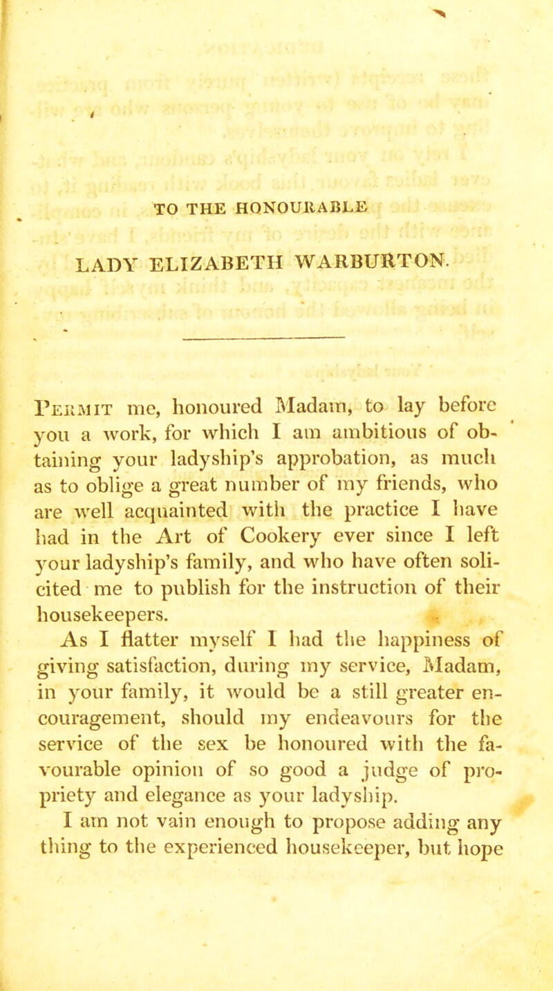 TO THE HONOURABLE LADY ELIZABETH WARBURTON. Permit me, honoured Madam, to lay before you a work, for which I am ambitious of ob- taining your ladyship’s approbation, as much as to oblige a great number of my friends, who are well acquainted with the practice I have had in the Art of Cookery ever since I left your ladyship’s family, and who have often soli- cited me to publish for the instruction of their housekeepers. As I flatter myself I had the happiness of giving satisfaction, during my service, Madam, in your family, it would be a still greater en- couragement, should my endeavours for the service of the sex be honoured with the fa- vourable opinion of so good a judge of pro- priety and elegance as your ladyship. I am not vain enough to propose adding any thing to the experienced housekeeper, but hope