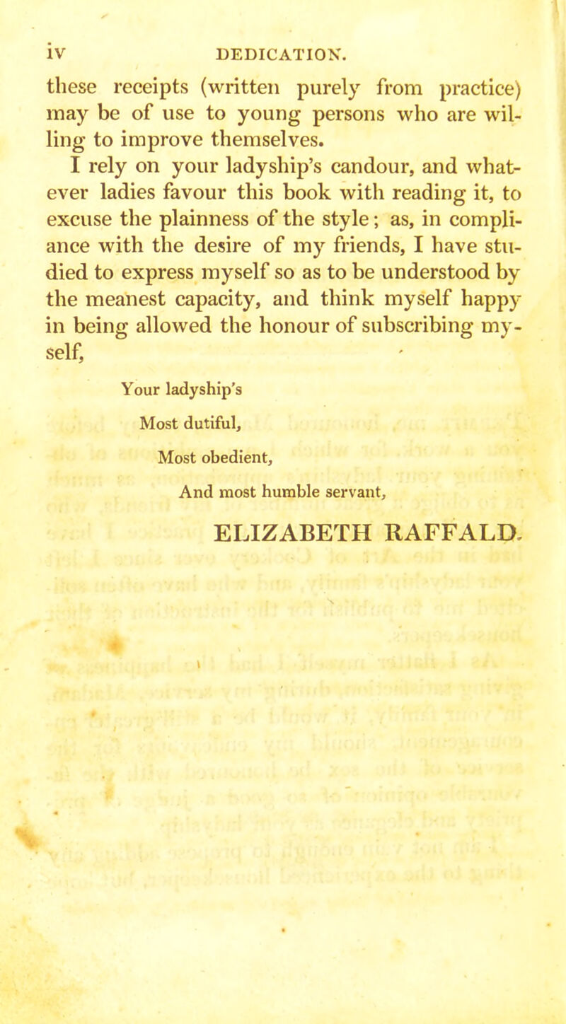 these receipts (written purely from practice) may be of use to young persons who are wil- ling to improve themselves. I rely on your ladyship’s candour, and what- ever ladies favour this book with reading it, to excuse the plainness of the style; as, in compli- ance with the desire of my friends, I have stu- died to express myself so as to be understood by the meanest capacity, and think myself happy in being allowed the honour of subscribing my- self, Your ladyship’s Most dutiful. Most obedient. And most humble servant. ELIZABETH RAFFALD,
