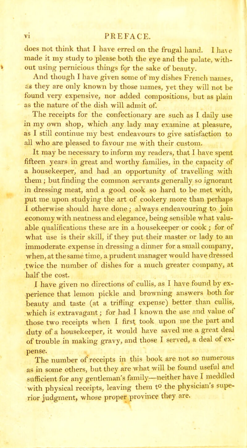 does not think that I have erred on the frugal hand. I ha\ e made it my study to please both the eye and the palate, with- out using pernicious things for the sake of beauty. And though I have given some of my dishes French names, as they are only known by those names, yet they will not be found very expensive, nor added compositions, but as plain as the nature of the dish will admit of. The receipts for the confectionary are such as I daily use in my own shop, which any lady may examine at pleasure, as I still continue my best endeavours to give satisfaction to all who are pleased to favour me with their custom. It may be necessary to inform my readers, that I have spent fifteen years in great and worthy families, in the capacity of a housekeeper, and had an opportunity of travelling with them • but finding the common servants generally so ignorant in dressing meat, and a good cook so hard to be met with, put me upon studying the art of cookery more than perhaps I otherwise should have done; always endeavouring to join economy with neatness and elegance, being sensible what valu- able qualifications these are in a housekeeper or cook; for of what use is their skill, if they put their master or lady to an immoderate expense in dressing a dinner for a small company, when, at the same time, a prudent manager would have dressed twice the number of dishes for a much greater company, at half the cost. I have given no directions of cullis, as I have found by ex- perience that lemon pickle and browning answers both for beauty and taste (at a trifling expense) better than cullis, which is extravagant; for had I known the use and value of those two receipts when I first took upon me the part and duty of a housekeeper, it would have saved me a great deal of trouble in making gravy, and those I served, a deal ot ex- pense. The number of receipts in this book are not so numerous as in some others, but they are what will be found useful and sufficient for any gentleman’s family—neither have I meddled with physical receipts, leaving them t° the physician s supe- rior judgment, whose proper province they are.