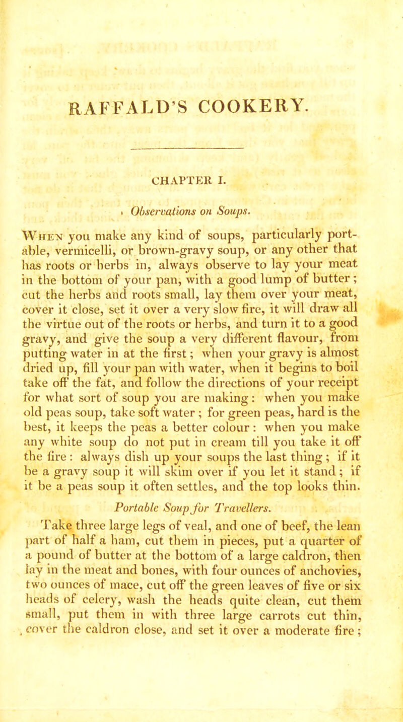 RAFFALD’S COOKERY. CHAPTER I. . Observations on Soups. When you make any kind of soups, particularly port- able, vermicelli, or brown-gravy soup, or any other that has roots or herbs in, always observe to lay your meat in the bottom of your pan, with a good lump of butter ; cut the herbs and roots small, lay them over your meat, cover it close, set it over a very slow fire, it will draw all the virtue out of the roots or herbs, and turn it to a good gravy, and give the soup a very different flavour, from putting water in at the first; when your gravy is almost dried up, fill your pan with water, when it begins to boil take oft* the fat, and follow the directions of your receipt for what sort of soup you are making: when you make old peas soup, take soft water ; for green peas, hard is the best, it keeps the peas a better colour: when you make any white soup do not put in cream till you take it oft* the fire : always dish up your soups the last thing ; if it be a gravy soup it will skim over if you let it stand; if it be a peas soup it often settles, and the top looks thin. Portable Soup for Travellers. Take three large legs of veal, and one of beef, the lean part of half a ham, cut them in pieces, put a quarter of a pound of butter at the bottom of a large caldron, then lay in the meat and bones, with four ounces of anchovies, two ounces of mace, cut off the green leaves of five or six heads of celery, wash the heads quite clean, cut them small, put them in with three large carrots cut thin, . cover the caldron close, and set it over a moderate fire;
