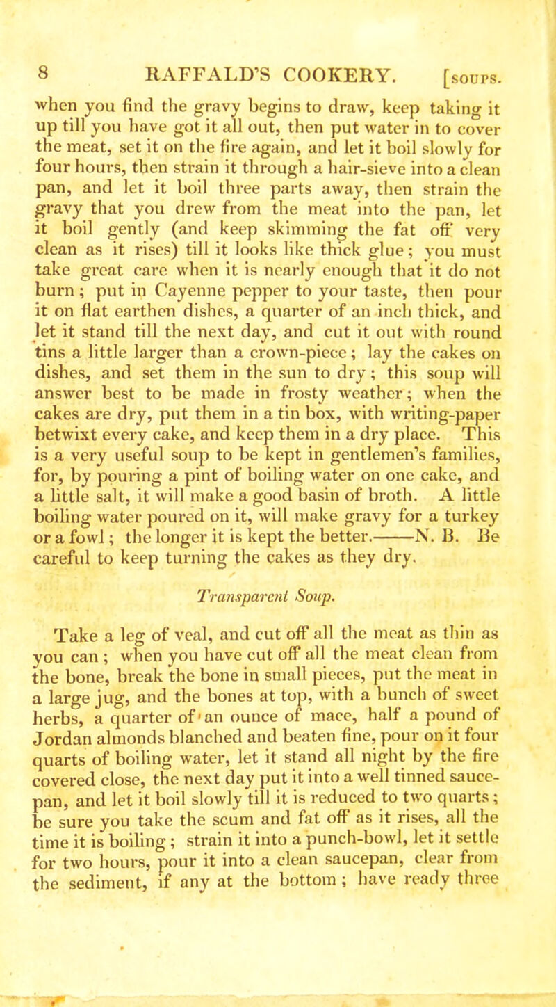 when you find the gravy begins to draw, keep taking it up till you have got it all out, then put water in to cover the meat, set it on the fire again, and let it boil slowly for four hours, then strain it through a hair-sieve into a clean pan, and let it boil three parts away, then strain the gravy that you drew from the meat into the pan, let it boil gently (and keep skimming the fat off very clean as it rises) till it looks like thick glue; you must take great cai*e when it is nearly enough that it do not burn ; put in Cayenne pepper to your taste, then pour it on flat earthen dishes, a quarter of an inch thick, and let it stand till the next day, and cut it out with round tins a little larger than a crown-piece; lay the cakes on dishes, and set them in the sun to dry; this soup will answer best to be made in frosty weather; when the cakes are dry, put them in a tin box, with writing-paper betwixt every cake, and keep them in a dry place. This is a very useful soup to be kept in gentlemen’s families, for, by pouring a pint of boiling water on one cake, and a little salt, it will make a good basin of broth. A little boiling water poured on it, will make gravy for a turkey or a fowl; the longer it is kept the better. N. B. Be careful to keep turning the cakes as they dry. Transparent Soup. Take a leg of veal, and cut off all the meat as thin as you can ; when you have cut off all the meat clean from the bone, break the bone in small pieces, put the meat in a large jug, and the bones at top, with a bunch of sweet herbs, a quarter of'an ounce of mace, half a pound of Jordan almonds blanched and beaten fine, pour on it four quarts of boiling water, let it stand all night by the fire covered close, the next day put it into a well tinned sauce- pan, and let it boil slowly till it is reduced to two quarts; be sure you take the scum and fat off as it rises, all the time it is boiling; strain it into a punch-bowl, let it settle for two hours, pour it into a clean saucepan, clear from the sediment, if any at the bottom; have ready three