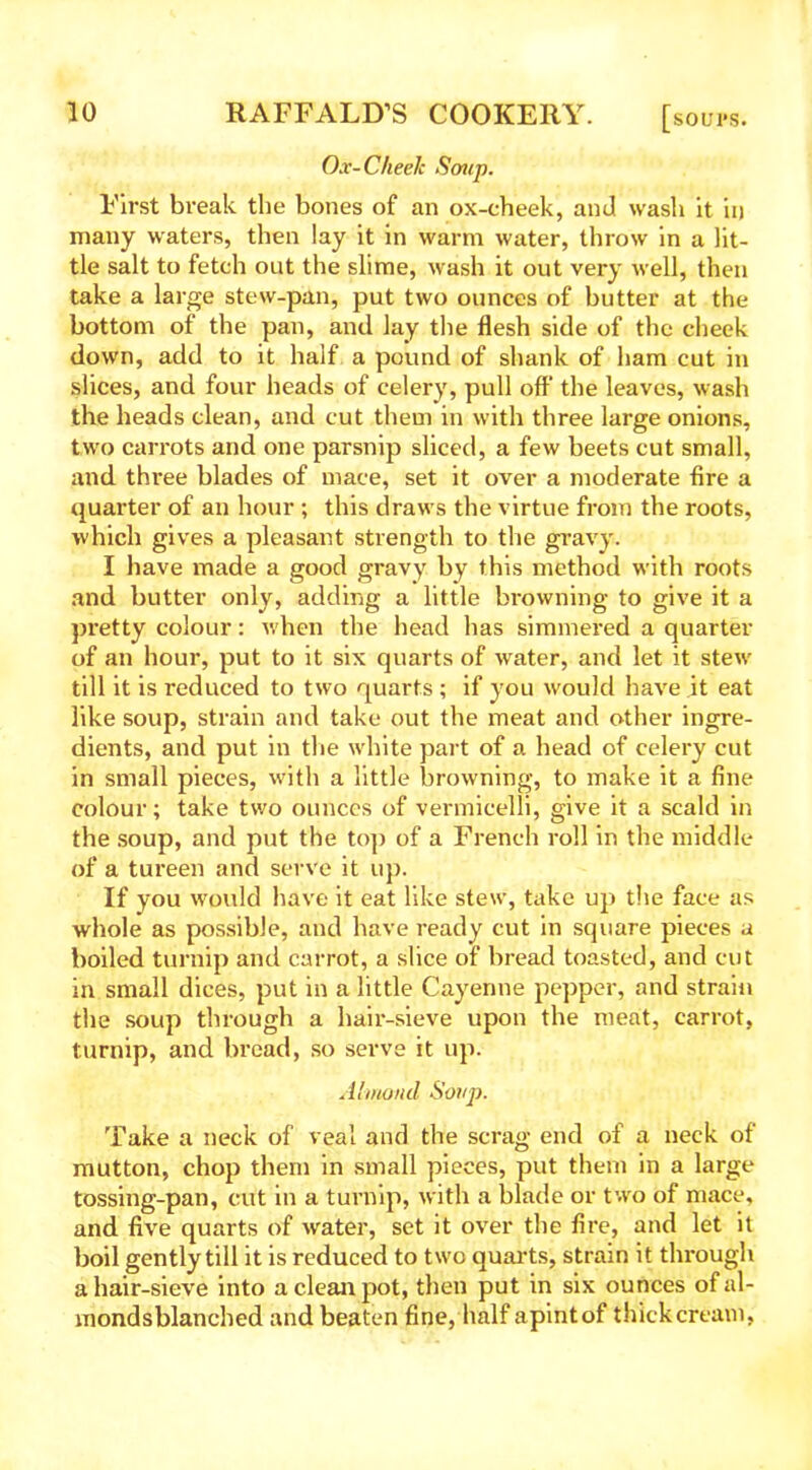 Ox-Cheek Soup. First break the bones of an ox-cheek, and wash it in many waters, then lay it in warm water, throw in a lit- tle salt to fetch out the slime, wash it out very well, then take a large stew-pan, put two ounces of butter at the bottom of the pan, and lay the flesh side of the cheek down, add to it half a pound of shank of ham cut in slices, and four heads of celery, pull off’ the leaves, wash the heads clean, and cut them in with three large onions, two carrots and one parsnip sliced, a few beets cut small, and thi-ee blades of mace, set it over a moderate fire a quarter of an hour ; this draws the virtue from the roots, which gives a pleasant strength to the gravy. I have made a good gravy by this method with roots and butter only, adding a little browning to give it a pretty colour: when the head has simmered a quarter of an hour, put to it six quarts of water, and let it stevr till it is reduced to two quarts ; if you would have it eat like soup, strain and take out the meat and other ingre- dients, and put in the white part of a head of celery cut in small pieces, with a little browning, to make it a fine colour; take two ounces of vermicelli, give it a scald in the soup, and put the top of a French roll in the middle of a tureen and serve it up. If you would have it eat like stew, take up the face as whole as possible, and have ready cut in square pieces a boiled turnip and carrot, a slice of bread toasted, and cut in small dices, put in a little Cayenne pepper, and strain the soup through a hair-sieve upon the meat, carrot, turnip, and bread, so serve it up. Almond Soup. Take a neck of veal and the scrag end of a neck of mutton, chop them in small pieces, put them in a large tossing-pan, cut in a turnip, with a blade or two of mace, and five quarts of water, set it over the fire, and let it boil gently till it is reduced to two quarts, strain it through a hair-sieve into a clean pot, then put in six ounces ofal- mondsblanched and beaten fine, half apintof thick cream,