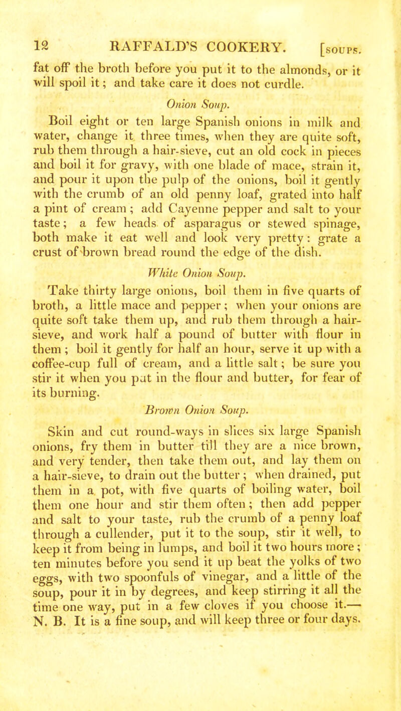 fat off the broth before you put it to the almonds, or it will spoil it; and take care it does not curdle. Onion Soup. Boil eight or ten large Spanish onions in milk and water, change it three times, when they are quite soft, rub them through a hair-sieve, cut an old cock in pieces and boil it for gravy, with one blade of mace, strain it, and pour it upon the pulp of the onions, boil it gently with the crumb of an old penny loaf, grated into half a pint of cream ; add Cayenne pepper and salt to your taste; a few heads of asparagus or stewed spinage, both make it eat well and look very pretty: grate a crust of brown bread round the edge of the dish. White Onion Soup. Take thirty large onions, boil them in five quarts of broth, a little mace and pepper; when your onions are quite soft take them up, and rub them through a hair- sieve, and work half a pound of butter with flour in them ; boil it gently for half an hour, serve it up with a coffee-cup full of cream, and a little salt; be sure you stir it when you pat in the flour and butter, for fear of its burning. Brown Onion Soup. Skin and cut round-ways in slices six large Spanish onions, fry them in butter till they are a nice brown, and very tender, then take them out, and lay them on a hair-sieve, to drain out the butter ; when drained, put them in a pot, with five quarts of boiling water, boil them one hour and stir them often; then add pepper and salt to your taste, rub the crumb of a penny loaf through a cullender, put it to the soup, stir it well, to keep it from being in lumps, and boil it two hours more; ten minutes before you send it up beat the yolks of two eggs, with two spoonfuls of vinegar, and a little of the soup, pour it in by degrees, and keep stirring it all the time one way, put in a few cloves if you choose it.— N. B. It is a fine soup, and will keep three or four days.