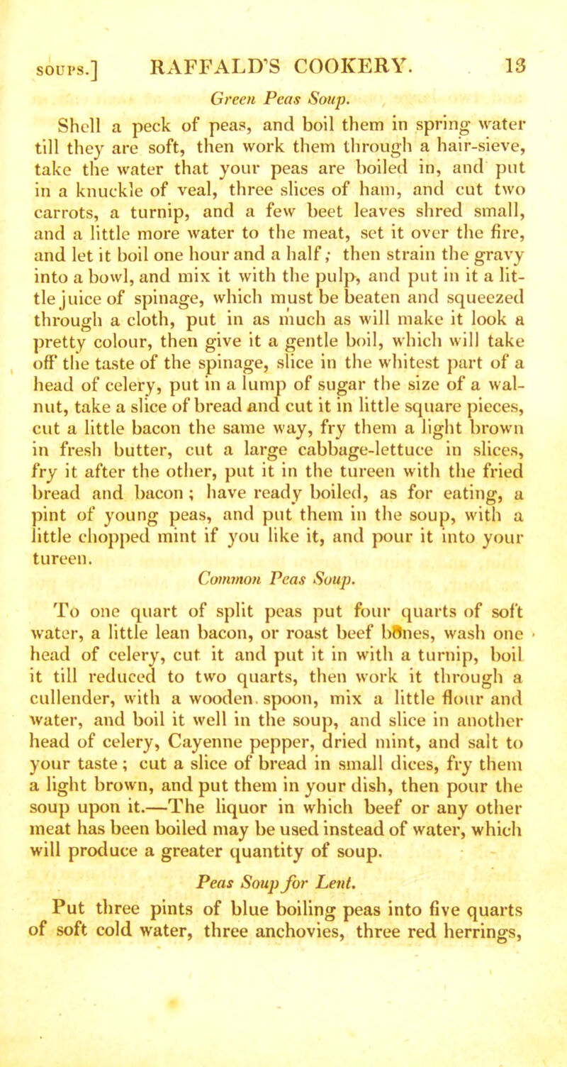 Green Peas Soup. Shell a peck of peas, and boil them in spring water till they are soft, then work them through a hair-sieve, take the water that your peas are boiled in, and put in a knuckle of veal, three slices of ham, and cut two carrots, a turnip, and a few beet leaves shred small, and a little more water to the meat, set it over the fire, and let it boil one hour and a half; then strain the gravy into a bowl, and mix it with the pulp, and put in it a lit- tle juice of spinage, which must be beaten and squeezed through a cloth, put in as much as will make it look a pretty colour, then give it a gentle boil, which will take off the taste of the spinage, slice in the whitest part of a head of celery, put in a lump of sugar the size of a wal- nut, take a slice of bread and cut it in little square pieces, cut a little bacon the same way, fry them a light brown in fresh butter, cut a large cabbage-lettuce in slices, fry it after the other, put it in the tureen with the fried bread and bacon; have ready boiled, as for eating, a pint of young peas, and put them in the soup, with a little chopped mint if you like it, and pour it into your tureen. Common Peas Soup. To one quart of split peas put four quarts of soft water, a little lean bacon, or roast beef bflnes, wash one • head of celery, cut it and put it in with a turnip, boil it till reduced to two quarts, then work it through a cullender, with a wooden, spoon, mix a little flour and water, and boil it well in the soup, and slice in another head of celery, Cayenne pepper, dried mint, and salt to your taste; cut a slice of bread in small dices, fry them a light brown, and put them in your dish, then pour the soup upon it.—The liquor in which beef or any other meat has been boiled may be used instead of water, which will produce a greater quantity of soup. Peas Soup for Lent. Put three pints of blue boiling peas into five quarts of soft cold water, three anchovies, three red herrings,