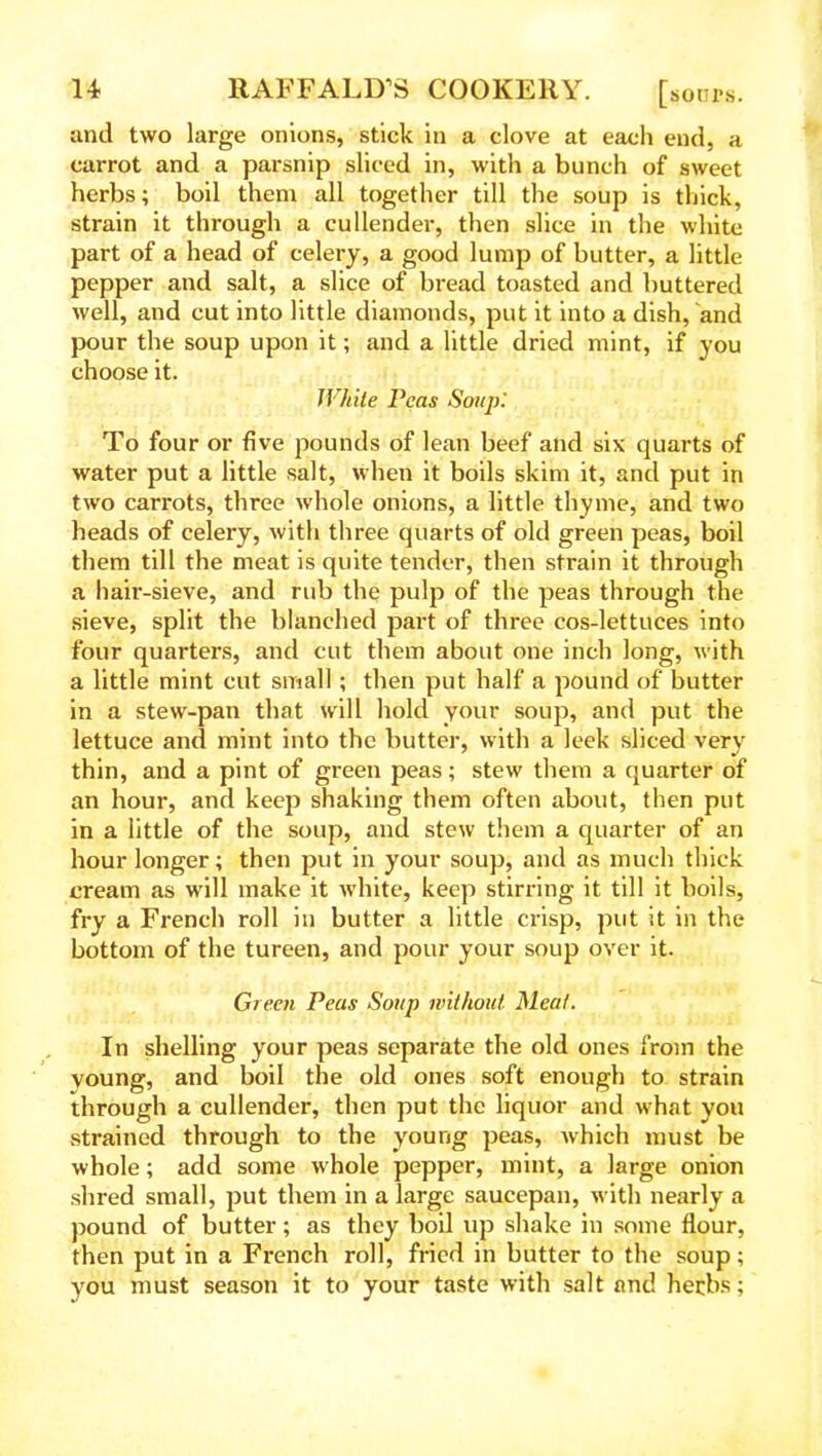 and two large onions, stick in a clove at each end, a carrot and a parsnip sliced in, with a bunch of sweet herbs; boil them all together till the soup is thick, strain it through a cullender, then slice in the white part of a head of celery, a good lump of butter, a little pepper and salt, a slice of bread toasted and buttered well, and cut into little diamonds, put it into a dish, and pour the soup upon it; and a little dried mint, if you choose it. White Peas Soup: To four or five pounds of lean beef and six quarts of water put a little salt, when it boils skim it, and put in two carrots, three whole onions, a little thyme, and two heads of celery, with three quarts of old green peas, boil them till the meat is quite tender, then strain it through a hair-sieve, and rub the pulp of the peas through the sieve, split the blanched part of three cos-lettuces into four quarters, and cut them about one inch long, with a little mint cut small ; then put half a pound of butter in a stew-pan that will hold your soup, and put the lettuce and mint into the butter, with a leek sliced very thin, and a pint of green peas; stew them a quarter of an hour, and keep shaking them often about, then put in a little of the soup, and stew them a quarter of an hour longer; then put in your soup, and as much thick cream as will make it white, keep stirring it till it boils, fry a French roll in butter a little crisp, put it in the bottom of the tureen, and pour your soup over it. Green Peas Soup without Meat. In shelling your peas separate the old ones from the young, and boil the old ones soft enough to strain through a cullender, then put the liquor and what you strained through to the young peas, which must be whole; add some whole pepper, mint, a large onion shred small, put them in a large saucepan, with nearly a pound of butter; as they boil up shake in some flour, then put in a French roll, fried in butter to the soup; you must season it to your taste with salt and herbs;