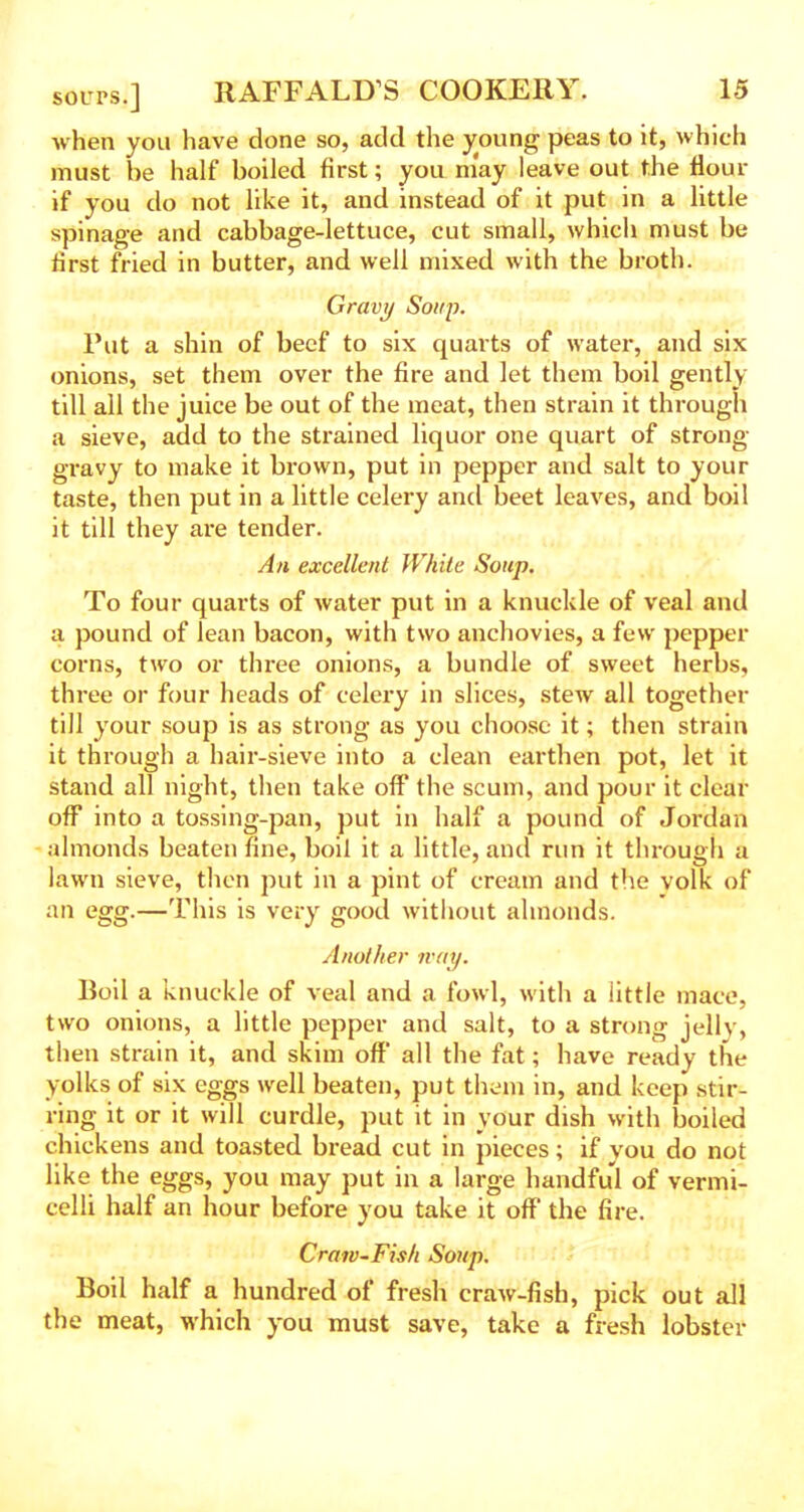 when you have done so, add the young peas to it, which must he half boiled first; you may leave out the flour if you do not like it, and instead of it put in a little spinage and cabbage-lettuce, cut small, which must be first fried in butter, and well mixed with the broth. Gravy Soup. Put a shin of beef to six quarts of water, and six onions, set them over the fire and let them boil gently till all the juice be out of the meat, then strain it through a sieve, add to the strained liquor one quart of strong- gravy to make it brown, put in pepper and salt to your taste, then put in a little celery and beet leaves, and boil it till they are tender. An excellent White Soup. To four quarts of water put in a knuckle of veal and a pound of lean bacon, with two anchovies, a few pepper corns, two or three onions, a bundle of sweet herbs, three or four heads of celery in slices, stew all together till your soup is as strong as you choose it; then strain it through a hair-sieve into a clean earthen pot, let it stand all night, then take off'the scum, and pour it clear off into a tossing-pan, put in half a pound of Jordan almonds beaten fine, boil it a little, and run it through a lawn sieve, then put in a pint of cream and the volk of an egg.—This is very good without almonds. Another tv ay. Roil a knuckle of veal and a fowl, with a little mace, two onions, a little pepper and salt, to a strong jelly, then strain it, and skim off* all the fat; have ready the yolks of six eggs well beaten, put them in, and keep stir- ring it or it will curdle, put it in your dish with boiled chickens and toasted bread cut in pieces; if you do not like the eggs, you may put in a large handful of vermi- celli half an hour before you take it off the fire. Craw-Fish Soup. Boil half a hundred of fresh craw-fish, pick out all the meat, which you must save, take a fresh lobster