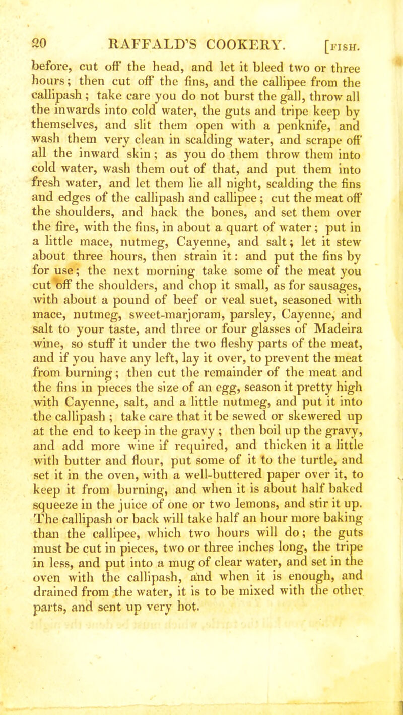 before, cut off the head, and let it bleed two or three hours; then cut off the fins, and the callipee from the callipash ; take care you do not burst the gall, throw all the inwards into cold water, the guts and tripe keep by themselves, and slit them open with a penknife, and wash them very clean in scalding water, and scrape off all the inward skin; as you do them throw them into cold water, wash them out of that, and put them into fresh water, and let them lie all night, scalding the fins and edges of the callipash and callipee; cut the meat off* the shoulders, and hack the bones, and set them over the fire, with the fins, in about a quart of water; put in a little mace, nutmeg, Cayenne, and salt; let it stew about three hours, then strain it: and put the fins by for use; the next morning take some of the meat you cut off the shoulders, and chop it small, as for sausages, with about a pound of beef or veal suet, seasoned with mace, nutmeg, sweet-marjoram, parsley, Cayenne, and salt to your taste, and three or four glasses of Madeira wine, so stuff it under the two fleshy parts of the meat, and if you have any left, lay it over, to prevent the meat from burning; then cut the remainder of the meat and the fins in pieces the size of an egg, season it pretty high with Cayenne, salt, and a little nutmeg, and put it into the callipash ; take care that it be sewed or skewered up at the end to keep in the gravy ; then boil up the gravy, and add more wine if required, and thicken it a little with butter and flour, put some of it to the turtle, and set it in the oven, with a well-buttered paper over it, to keep it from burning, and when it is about half baked squeeze in the juice of one or two lemons, and stir it up. The callipash or back will take half an hour more baking than the callipee, which two hours will do; the guts must be cut in pieces, two or three inches long, the tripe in less, and put into a mug of clear water, and set in the oven with the callipash, and when it is enough, and drained from the water, it is to be mixed with the other parts, and sent up very hot.