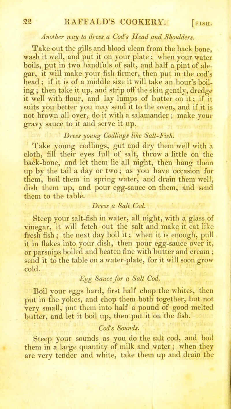 Another nay to dress a Cod’s Head and Shoulders. Take out the gills and blood clean from the back bone, wash it well, and put it on your plate ; when your water- boils, put in two handfuls of salt, and half a pint of ale- gar, it will make your fish firmer, then put in the cod’s head ; if it is of a middle size it will take an hour’s boil- ing ; then take it up, and strip off the skin gently, dredge it well with flour, and lay lumps of butter on it; if it suits you better you may send it to the oven, and if it is not brown all over, do it with a salamander; make your gravy sauce to it and serve it up. Dress young Codlings like Salt-Fish. Take young codlings, gut and dry them well with a cloth, fill their eyes full of salt, throw a little on the back-bone, and let them lie all night, then hang them up by the tail a day or two; as you have occasion for them, boil them in spring water, and drain them well, dish them up, and pour egg-sauce on them, and send them to the table. Dress a Salt Cod. Steep your salt-fish in water, all night, with a glass of vinegar, it will fetch out the salt and make it eat like fresh fish ; the next day boil it; when it is enough, pull it in flakes into your dish, then pour egg-sauce over it, or parsnips boiled and beaten fine with butter and cream ; send it to the table on a water-plate, for it will soon grow cold. Egg Sauce for a Salt Cod. Boil your eggs hard, first half chop the whites, then put in the yokes, and chop them both together, but not very small, put them into half a pound of good melted butter, and let it boil up, then put it on the fish. Cod’s Sounds. Steep your sounds as you do the salt cod, and boil them in a large quantity of milk and water; when they are very tender and white, take them up arid drain the