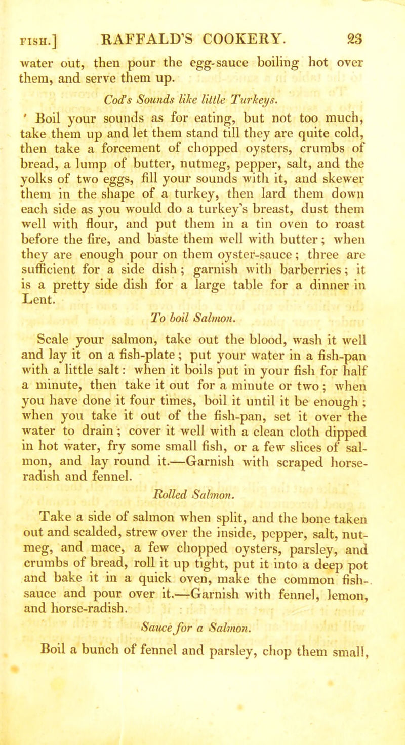 water out, then pour the egg-sauce boiling hot over them, and serve them up. Cod’s Sounds like little Turkeys. ' Boil your sounds as for eating, but not too much, take them up and let them stand till they are quite cold, then take a forcement of chopped oysters, crumbs of bread, a lump of butter, nutmeg, pepper, salt, and the yolks of two eggs, fill your sounds with it, and skewer them in the shape of a turkey, then lard them down each side as you would do a turkey’s breast, dust them well with flour, and put them in a tin oven to roast before the fire, and baste them well with butter; when they are enough pour on them oyster-sauce; three are sufficient for a side dish ; garnish with barberries; it is a pretty side dish for a large table for a dinner in Lent. To boil Salmon. Scale your salmon, take out the blood, wash it well and lay it on a fish-plate; put your water in a fish-pan with a little salt: when it boils put in your fish for half a minute, then take it out for a minute or two; when you have done it four times, boil it until it be enough ; when you take it out of the fish-pan, set it over the water to drain; cover it well with a clean cloth dipped in hot water, fry some small fish, or a few slices of sal- mon, and lay round it.—Garnish with scraped horse- radish and fennel. Rolled Salmon. Take a side of salmon when split, and the bone taken out and scalded, strew over the inside, pepper, salt, nut- meg, and mace, a few chopped oysters, parsley, and crumbs of bread, roll it up tight, put it into a deep pot and bake it in a quick oven, make the common fish-, sauce and pour over it.—Garnish with fennel, lemon, and horse-radish. Sauce for a Salmon. Boil a bunch of fennel and parsley, chop them small,