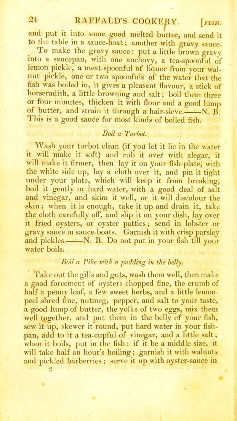 and put it into some good melted butter, and send it to the table in a sauce-boat; another with gravy sauce. To make the gravy sauce: put a little brown gravv into a saucepan, with one anchovy, a tea-spoonful of lemon pickle, a meat-spoonful of liquor from your wal- nut pickle, one or two spoonfuls of the water that the fish was boiled in, it gives a pleasant flavour, a stick of horseradish, a little browning and salt; boil them three or four minutes, thicken it with flour and a good lump of butter, and strain it through a hair-sieve.- N. B. This is a good sauce for most kinds of boiled fish. Boil a Turbot. Wash your turbot clean (if you let it lie in the water it will make it soft) and rub it over with alegar, it will make it firmer, then lay it on your fish-plate, with the white side up, lay a cloth over it, and pin it tight under your plate, which will keep it from breaking, boil it gently in hard water, with a good deal of salt and vinegar, and skim it well, or it will discolour the skin; when it is enough, take it up and drain it, take the cloth carefully off, and slip it on your dish, lay over it fried oysters, or oyster patties; send in lobster or gravy sauce in sauce-boats. Garnish it with crisp parsley and pickles. N. B. Do not put in your fish till your water boils. Boil a Pike with a pudding in the belly. Take out the gills and guts, wash them well, then make a good forcement of oysters chopped fine, the crumb of half a penny loaf, a few sweet herbs, and a little lemon- peel shred fine, nutmeg, pepper, and salt to your taste, a good lump of butter, the yolks of two eggs, mix them well together, and put them in the belly of your fish, sew it up, skewer it round, put hard water in your fish- pan, add to it a tea-cupful of vinegar, and a little salt ; when it boils, put in the fish : if it be a middle size, it will take half an hour’s boiling; garnish it with walnuts and pickled barberries ; serve it up with oyster-sauce in
