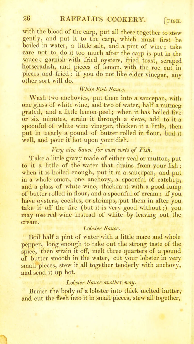 with the blood of the carp, put all these together to stew gently, and put it to the carp, which must first be boiled in water, a little salt, and a pint of wine; take care not to do it too much after the carp is put in the sauce; garnish with fried oysters, fried toast, scraped horseradish, and pieces of lemon, with the roe cut in pieces and fried: if you do not like elder vinegar, any other sort will do. White Fish Sauce. Wash two anchovies, put them into a saucepan, with one glass of white wine, and two of water, half a nutmeg grated, and a little lemon-peel; when it has boiled five or six minutes, strain it through a sieve, add to it a spoonful of white wine vinegar, thicken it a little, then put in nearly a pound of butter rolled in flour, boil it well, and pour it hot upon your dish. Very nice Sauce for most sorts of Fish. Take a little gravy made of either veal or mutton, put to it a little of the water that drains from your fish; when it is boiled enough, put it in a saucepan, and put in a whole onion, one anchovy, a spoonful of catchup, and a glass of white wine, thicken it with a good lump of butter rolled in flour, and a spoonful of cream ; if you have oysters, cockles, or shrimps, put them in after you take it off the fire (but it is very good without;) you may use red wine instead of white by leaving out the cream. Lobster Sauce. Boil half a pint of water with a little mace and whole pepper, long enough to take out the strong taste of the spice, then strain it off, melt three quarters of a pound of butter smooth in the water, cut your lobster in very small pieces, stew it all together tenderly with anchovy, and send it up hot. Lobster Sauce another may. Bruise the body of a lobster into thick melted butter, and cut the flesh into it in small pieces, stew all together, 'I