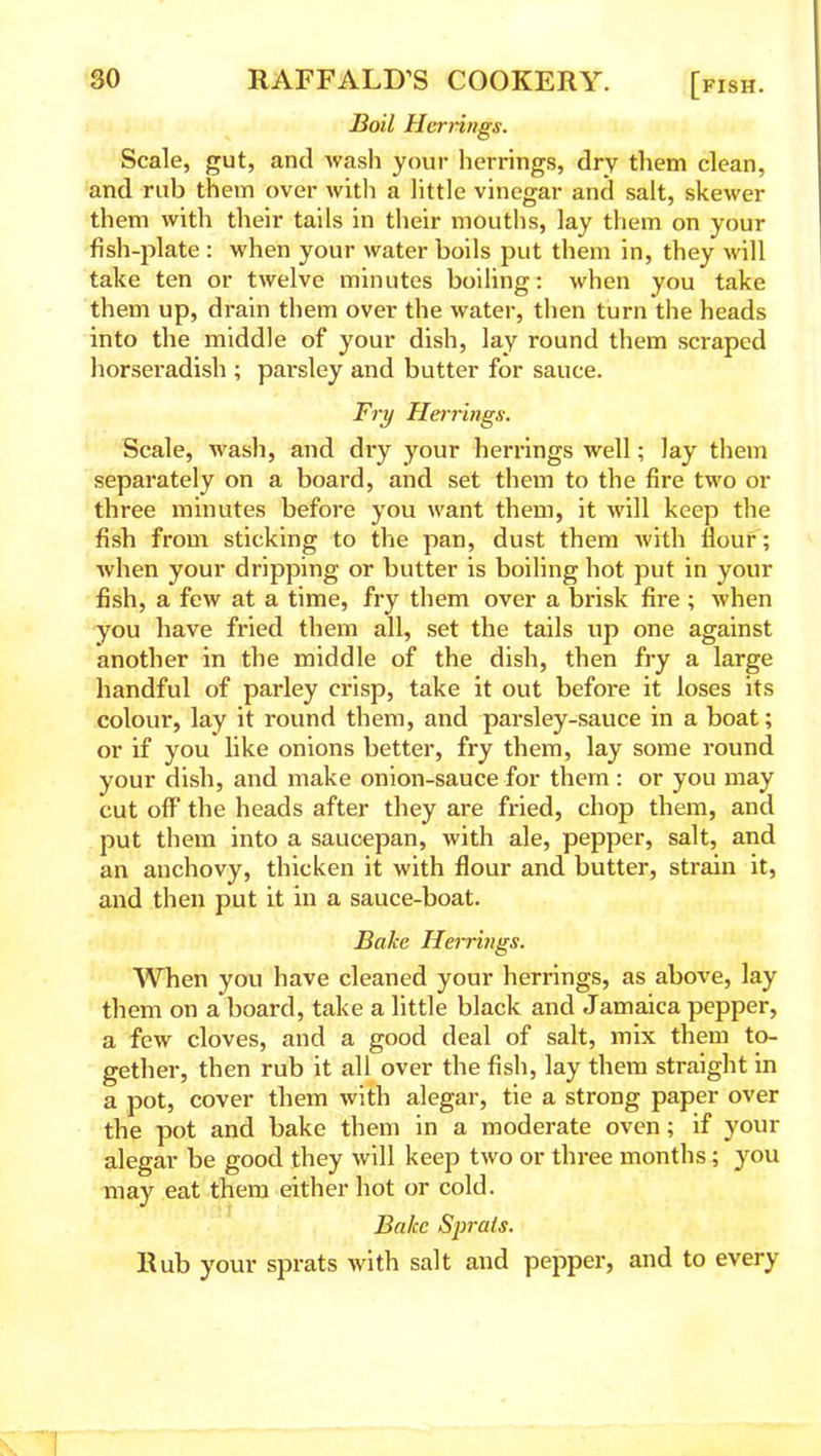 Boil Herrings. Scale, gut, and wash your herrings, dry them clean, and rub them over with a little vinegar and salt, skewer them with their tails in their mouths, lay them on your fish-plate : when your water boils put them in, they will take ten or twelve minutes boiling: when you take them up, drain them over the water, then turn the heads into the middle of your dish, lay round them scraped horseradish ; parsley and butter for sauce. Fry Herrings. Scale, wash, and dry your herrings well; lay them separately on a board, and set them to the fire two or three minutes before you want them, it will keep the fish from sticking to the pan, dust them with Hour ; when your dripping or butter is boiling hot put in your fish, a few at a time, fry them over a brisk fire ; when you have fried them all, set the tails up one against another in the middle of the dish, then fry a large handful of parley crisp, take it out before it loses its colour, lay it round them, and parsley-sauce in a boat; or if you like onions better, fry them, lay some round your dish, and make onion-sauce for them : or you may cut off the heads after they are fried, chop them, and put them into a saucepan, with ale, pepper, salt, and an anchovy, thicken it with flour and butter, strain it, and then put it in a sauce-boat. Bake Herrings. When you have cleaned your herrings, as above, lay them on a board, take a little black and Jamaica pepper, a few cloves, and a good deal of salt, mix them to- gether, then rub it all over the fish, lay them straight in a pot, cover them with alegar, tie a strong paper over the pot and bake them in a moderate oven; if your alegar be good they will keep two or three months; you may eat them either hot or cold. Bake Sprats. Rub your sprats with salt and pepper, and to every