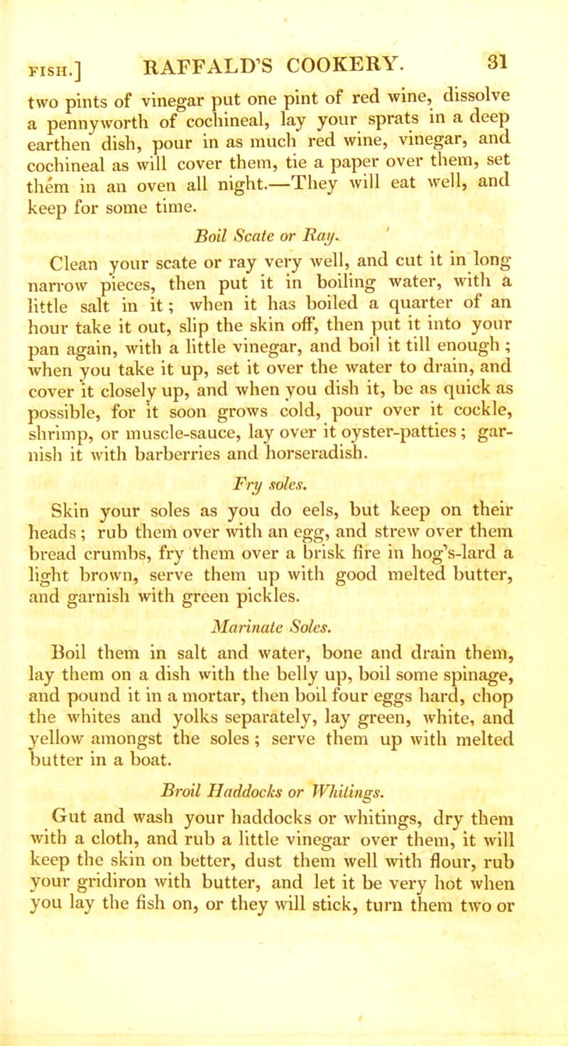 two pints of vinegar put one pint of red wine, dissolve a pennyworth of cochineal, lay your sprats in a deep earthen dish, pour in as much red wine, vinegar, and cochineal as will cover them, tie a paper over them, set them in an oven all night.—They will eat well, and keep for some time. Boil Scate or Ray. Clean your scate or ray very well, and cut it in long- narrow pieces, then put it in boiling water, with a little salt in it; when it has boiled a quarter of an hour take it out, slip the skin off, then put it into your pan again, with a little vinegar, and boil it till enough ; when you take it up, set it over the water to drain, and cover it closely up, and when you dish it, be as quick as possible, for it soon grows cold, pour over it cockle, shrimp, or muscle-sauce, lay over it oyster-patties ; gar- nish it with barberries and horseradish. Fry soles. Skin your soles as you do eels, but keep on their heads ; rub them over with an egg, and strew over them bread crumbs, fry them over a brisk fire in hog’s-lard a light brown, serve them up with good melted butter, and garnish with green pickles. Marinate Soles. Boil them in salt and water, bone and drain them, lay them on a dish with the belly up, boil some spinage, and pound it in a mortar, then boil four eggs hard, chop the whites and yolks separately, lay green, white, and yellow amongst the soles; serve them up with melted butter in a boat. Broil Haddocks or Whitings. Gut and wash your haddocks or whitings, dry them with a cloth, and rub a little vinegar over them, it will keep the skin on better, dust them well with flour, rub your gridiron with butter, and let it be very hot when you lay the fish on, or they will stick, turn them two or