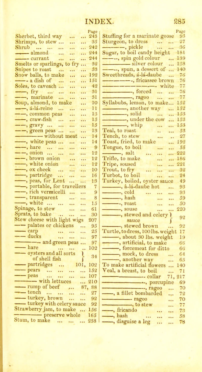 Page Sherbet, third way ... 243 Shrimps, to stew ... 35 Shrub 242 ■ -— almond ... 244 currant 244 Smelts or sparlings, to fry ... 32 Snipes to roast ... 53 Snow balls, to make ... 192 a dish of 151 Soles, to caveach 42 , fry ... ... 31 , marinate 31 Soup, almond, to make ... 10 , a-la-reine ... 1 1 , common peas ... 13 , craw-fish 15 , gravy 15 , green peas 13 without meat 14 , white peas ... 14 , hare 9 , onion ... 12 , brown onion 12 , white onion 12 , ox cheek ... 10 , partridge 16 , peas, for Lent ... ... 13 , portable, for travellers 7 , rich vermicelli ... ... 9 , transparent 8 , white 15 Spinage, to stew 61 Sprats, to bake 30 Stew cheese with light wigs 207 palates or chickens ... 95 carp 25 ducks 97 and green peas 97 hare . . 102 ovsters and all sorts ) of shell fish 1 34 partridges ... 101, 102 pears ... 152 peas ... 107 with lettuces ... 210 rump of beef .... 87 88 tench 27 turkey, brown ... ... 92 turkey with celery sauce 92 Strawberry jam, to make ... 156 preserve whole 165 Stum, to make 238 Stuffing for a marinate goose Sturgeon, to dress , pickle Sugar, to boil candy height , spin gold colour silver colour ... , spun, a dessert of ... Sweetbreads, a-lu-daube , fricassee brown white forced ragoo Syllabubs, lemon, to make , another way , solid , under the cow whip Teal, to roast Tench, to stew Toast, fried, to make Tongue, to boil , salt ... . Trifle, to make Tripe, soused Trout, to fry ... . Turbot, to boil Turkey, boiled, oyster sauce , a-la-daube hot , cold , hash , roast , souse , stewed and celery ) sauce / , stewed brown Turtle, todress, 100 lbs. weight , about 30 lbs. weight , artificial, to make , forcemeat for ditto mock, to dress Page 93 27 36 181 139 138 140 76 76 77 76 77 152 152 153 153 153 53 27 192 55 222 186 221 32 24 49 93 93 59 50 220 -, another way 92 92 17 19 66 66 64 65 140 71 To make artificial flowers Yeal, a breast, to boil collar 71,217 porcupine 69 ragoo a fillet bombarded ragoo to stew fricando hash disguise a leg 70 72 70 77 73 58 78