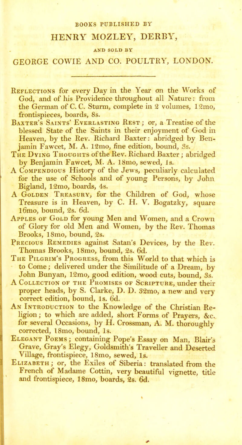 BOOKS PUBLISHED BV HENRY MOZLEY, DERBY, AND SOLD BY GEORGE COWIE AND CO. POULTRY, LONDON. Reflections for every Day in the Year on the Works of God, and of his Providence throughout all Nature: from the German of C. C. Sturm, complete in 2 volumes, 12mo, frontispieces, boards, 8s. Baxter’s Saints’ Everlasting Rest ; or, a Treatise of the blessed State of the Saints in their enjoyment of God in Heaven, by the Rev. Richard Baxter: abridged by Ben- jamin Fawcet, M. A. 12mo, fine edition, bound, Ss. The Dying Thoughts of the Rev. Richard Baxter; abridged by Benjamin Fawcet, M. A. 18mo, sewed, is. A Compendious History of the Jews, peculiarly calculated for the use of Schools and of young Persons, by John Bigland, 12mo, boards, 4s. A Golden Treasury, for the Children of God, whose Treasure is in Heaven, by C. H. V. Bogatzky, square l6mo, bound, 2s. 6d. Apples of Gold for young Men and Women, and a Crown of Glory for old Men and Women, by the Rev. Thomas Brooks, 18mo, bound, 2s. Precious Remedies against Satan’s Devices, by the Rev. Thomas Brooks, 18mo, bound, 2s. 6d. The Pilgrim’s Progress, from this World to that which is to Come; delivered under the Similitude of a Dream, by John Bunyan, 12mo, good edition, wood cuts, bound, 3s. A Collection of the Promises of Scripture, under their proper heads, by S. Clarke, D. D. 32mo, a new and very correct edition, bound, Is. (id. An Introduction to the Knowledge of the Christian Re- ligion; to which are added, short Forms of Prayers, &c. for several Occasions, by H. Crossman, A. M. thoroughly corrected, 18mo, bound, Is. Elegant Poems ; containing Pope’s Essay on Man, Blair’s Grave, Gray’s Elegy, Goldsmith’s Traveller and Deserted Village, frontispiece, 18mo, sewed. Is. Elizabeth; or, the Exiles of Siberia: translated from the French of Madame Cottin, very beautiful vignette, title and frontispiece, 18mo, boards, 2s. fid.