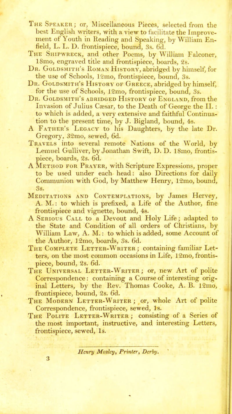 The Speaker; or, Miscellaneous Pieces, selected from the best English winters, with a view to facilitate the Improve- ment of Youth in Heading and Speaking, by William En- field, L. L. D. frontispiece, bound, 3s. 6cl. The Shipwreck, and other Poems, by William Falconer, 18mo, engraved title and frontispiece, boards, 2s. Dr. Goldsmith’s Roman History, abridged by himself, for the use of Schools, 12mo, frontispiece, bound, 3s. Dr. Goldsmith’s History of Greece, abridged by himself, for the use of Schools, 12mo, frontispiece, bound, 3s. Dr. Goldsmith’s adridged History of England, from the Invasion of Julius Caesar, to the Death of George the II.: to which is added, a very extensive and faithful Continua- tion to the present tune, by J. Bigland, bound, 4s. A Father’s Legacy to his Daughters, by the late Dr. Gregory, 32mo, sewed, 6d. Travels into several remote Nations of the World, by Lemuel Gulliver, by Jonathan Swift, D. D. 18mo, frontis- piece, boards, 2s. 6d. A Method for Prayer, with Scripture Expressions, proper to be used under each head: also Directions for daily Communion with God, by Matthew Henry, 12mo, bound, 3s. Meditations and Contemplations, by James Hervey, A. M.: to which is prefixed, a Life of the Author, fine frontispiece and vignette, bound, 4s. A Serious Call to a Devout and Holy Life; adapted to the State and Condition of all orders of Christians, by William Law, A. M.: to which is added, some Account of the Author, I2mo, boards, 3s. 6d. The Complete Letter-Writer; containing familiar Let- ters, on the most common occasions in Life, 12mo, frontis- piece, bound, 2s. 6d. The Universal Letter-Writer; or, new Art of polite Correspondence: containing a Course of interesting orig- inal Letters, by the Rev. Thomas Cooke, A. B. 12mo, frontispiece, bound, 2s. 6d. The Modern Letter-Writer ; or, whole Art of polite Correspondence, frontispiece, sewed. Is. The Polite Letter-Writer; consisting of a Series of the most important, instructive, and interesting Letters, frontispiece, sewed. Is. 3 Henry Moxley, Printer, Derby.