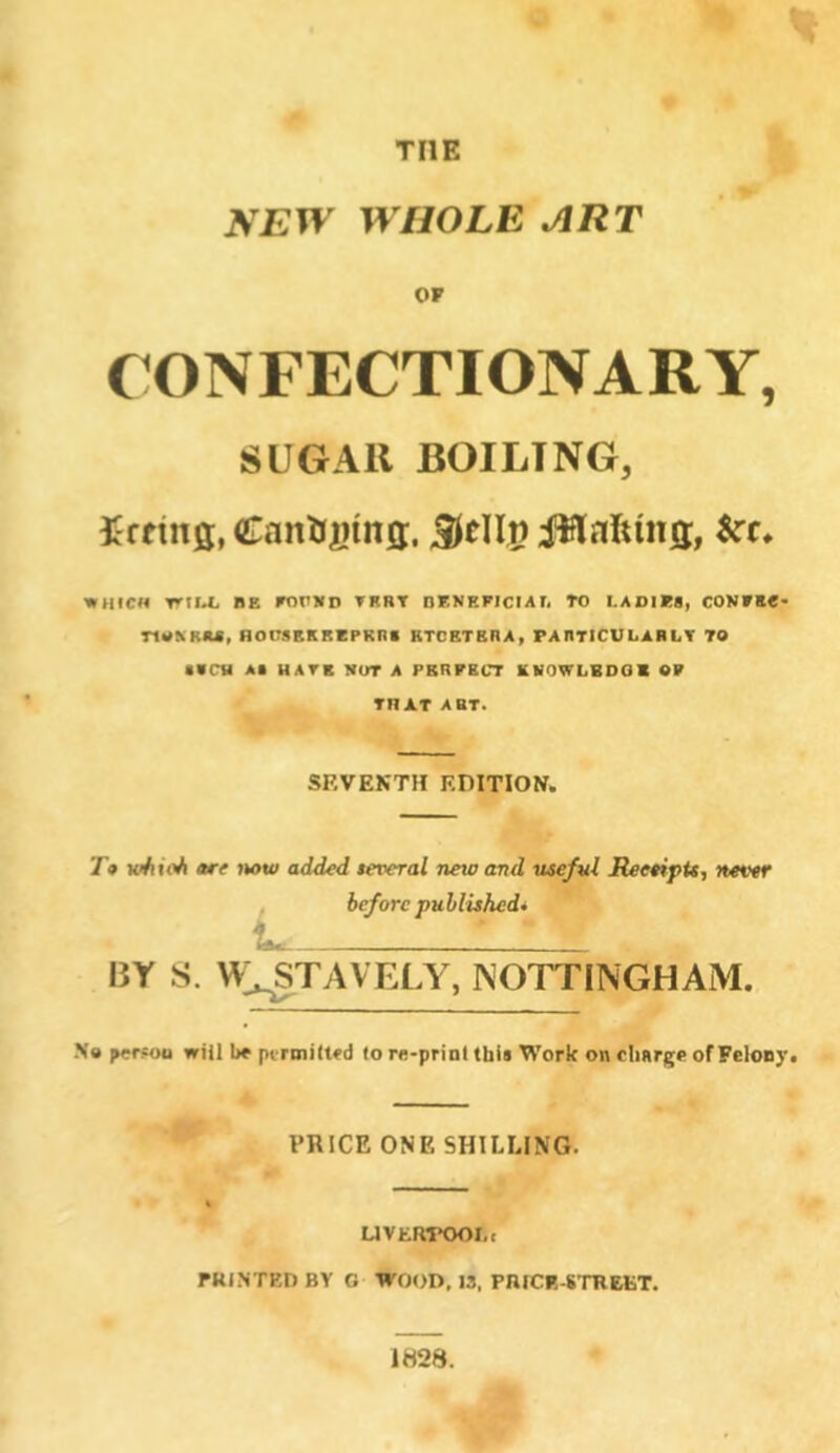 THE NEW WHOLE ART OF CONFECTIONARY, SUGAR BOILING, firtinff, CanitBtna:, Sttllp JWaftins, &t. WHICH Trll.t. BE FOUKD TKRT DENEFICIATi TO I.ADIK8, CON»K«« nM^RM, HOnSEKREPRns ETCETERA, FAnTICULABtiT TO 1«CH At HATE NUT A PERFECT ENOWLBOOl OF THAT ART. SEVENTH EDITION. 7* tohioh are now added several new and usefvl ReetipU, never before published* BY S. \^:,^TAVELY, NOTTINGHAM. No peisoo will be pt’rmilted (o re-prinl this Work on charge of Felony. PRICE ONE SHILLING. UVKRTOOLt FRINTRD BY 0 WOOD, 13, PniCF.-S'mEKT. 1H28.