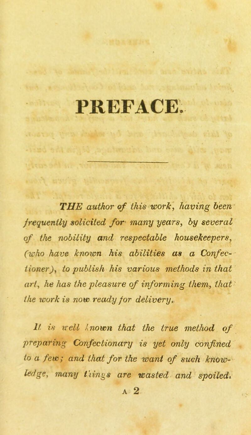 PREFACE. THE author of this work] having been frequently solicited for many years, by several of the nobility and respectable housekeepers, (who have known his abilities as a Confec- tioner), to publish his various methods in that art, he has the pleasure of informing them, that' the work is now ready for delivery. It is well known that the true method of preparing Confectionary is yet only confined to a few; and that for the want of such know- ledge, many tiin^^s are wasted and spoiled^ A 2
