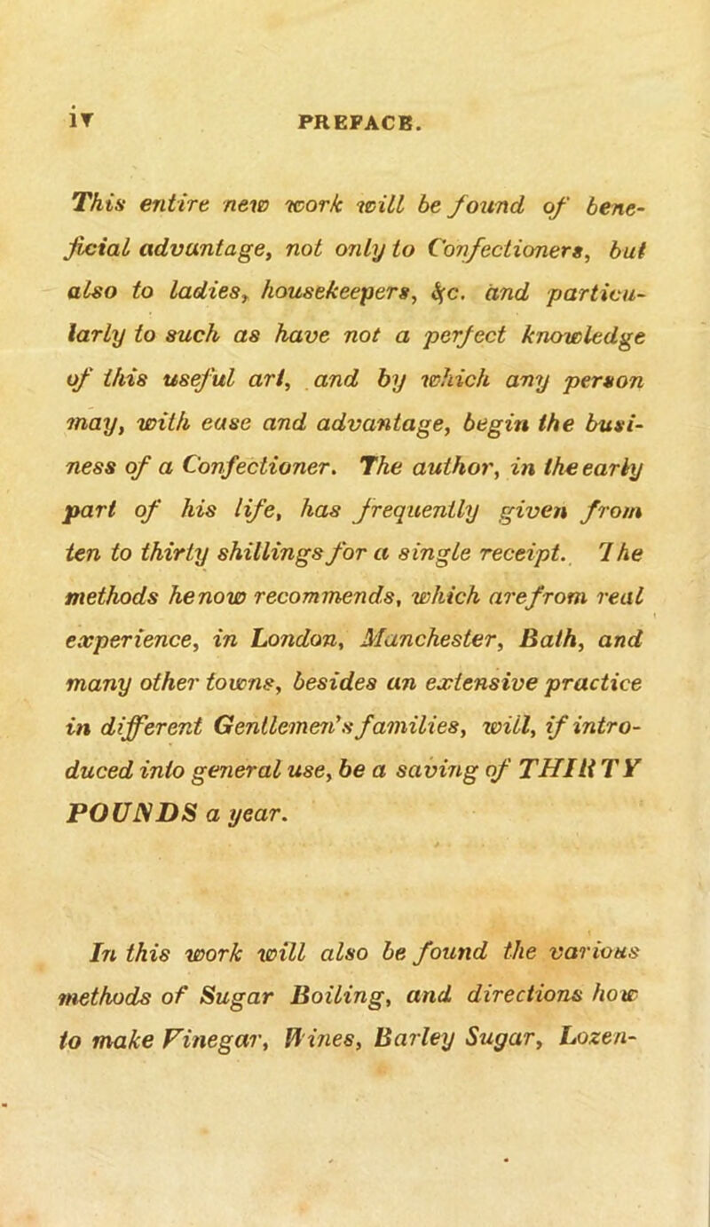 This entire new work wilt be found of bene- Jicial advantage^ not only to Confectioner a, but also to ladiesy housekeepers, S(c, and particu- larly to such as have not a perfect knowledge of this useful art, and by which any person may, with ease and advantage, begin the busi- ness of a Confectioner. The author, in the early part of his life, has frequently given from ten to thirty shillings for a single receipt. 1 he methods henow recommends, which arefrom real experience, in London, Manchester, Bath, and many other towns, besides an extensive practice in different Gentlemen's families, will, if intro- duced into general use, be a saving of THIliTY POUNDS a year. In this work will also be found the various methods of Sugar Boiling, and directions how to make Finegar, B ines, Barley Sugar, Lozen-