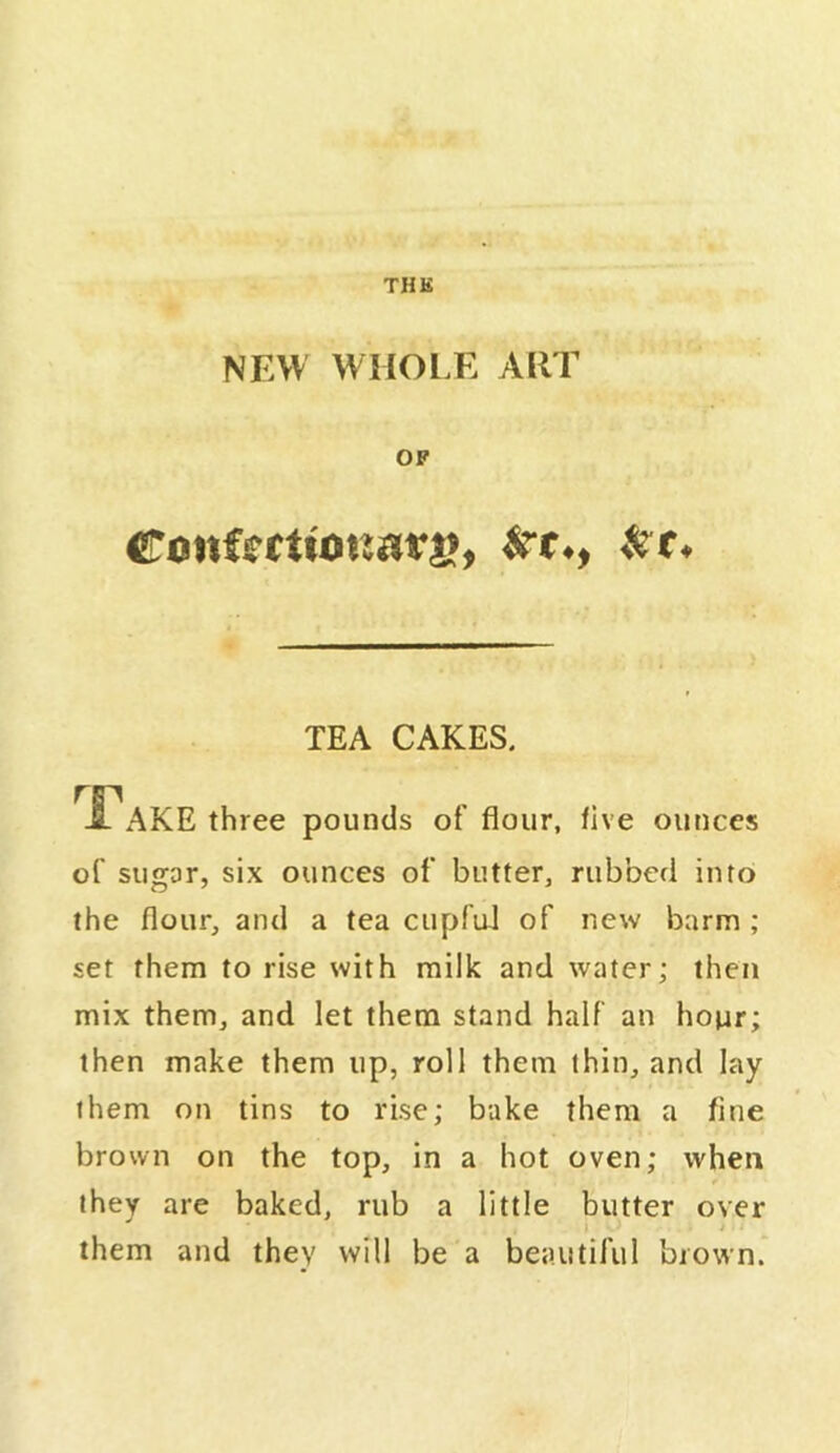 THK NEW WHOl.E AllT OP ronfcrttonatj>, TEA CAKES. -fi^AKE three pounds of flour, five ounces of sugar, six ounces of butter, rubbed into the flour, and a tea cupfuJ of new barm ; set them to rise with milk and water; then mix them, and let them stand half an hour; then make them up, roll them thin, and lay them on tins to rise; bake them a fine brown on the top, in a hot oven; when they are baked, rub a little butter over them and they will be a beautiful brown.'