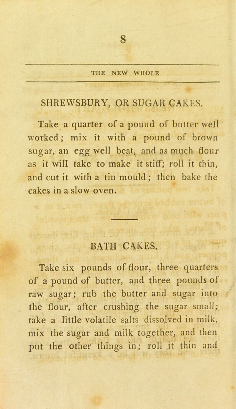 THE MEW WHOLE SHREWSBURY, OR SUGAR CAKES. Take a quarter of a pound of butter weil worked; mix it with a pound of brown sugar, an egg well beat, and as much flour as it will take to make it stiff; roll it thin, and cut it with a tin mould; then bake the cakes in a slow oven. BATH CAKES. Take six pounds of flour, three quarters of a pound of butter, and three pounds of raw sugar; rub the butter and sugar into the flour, after crushing the sugar small; take a little volatile salts dissolved in milk, mix the sugar and milk together, and then put the other things in; roll it thin and