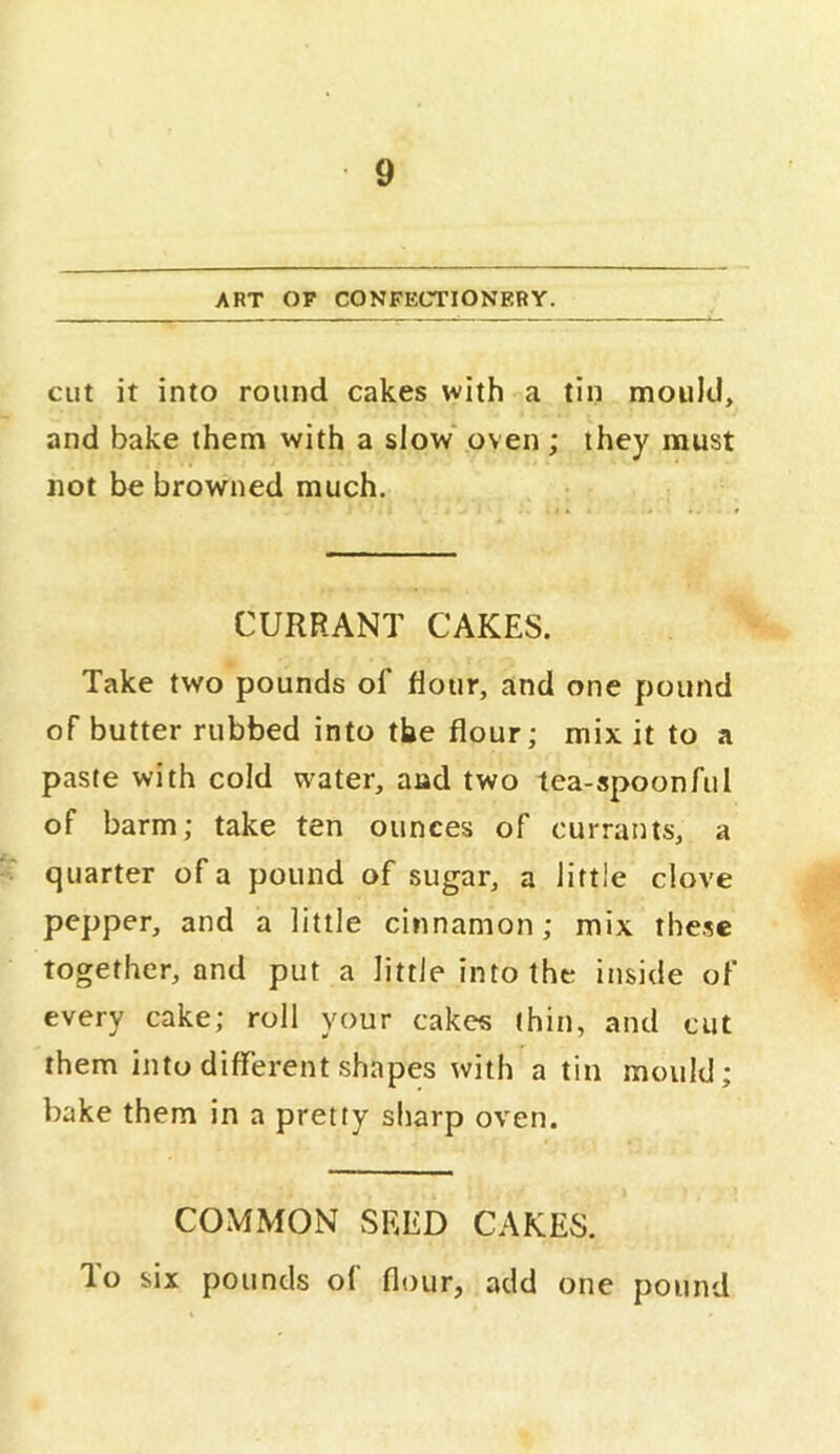 ART OF CONFECTIONERY. cut it into round cakes with a tin mould, and bake them with a slow' oven ; they must not be browned much. CURRANT CAKES. Take two pounds of flour, and one pound of butter rubbed into the flour; mix it to a paste with cold water, and two tea-spoonful of barm; take ten ounces of currants, a ^ quarter of a pound of sugar, a little clove pepper, and a little cinnamon; mix these together, and put a little into the inside of every cake; roll your cakes thin, and cut them into different shapes with a tin mould; bake them in a pretty sharp oven. COMMON SEED CAKES, lo six pounds ol flour, add one pound