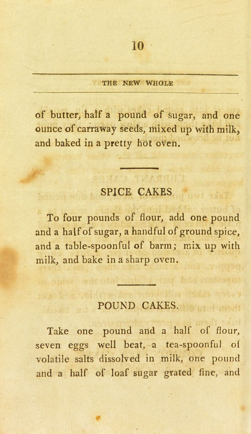 THE NEW WHOLE of butter, half a pound of sugar, and one ounce of carraway seeds, mixed up with milk, and baked in a pretty hot oven. SPICE CAKES To four pounds of flour, add one pound and a half of sugar, a handful of ground spice, and a table-spoonful of barm; mix up with milk, and bake in a sharp oven. POUND CAKES. Take one pound and a half of flour, seven eggs well beat, a tea-spoonful ol volatile salts dissolved in milk, one pound and a half of loaf sugar grated fine, and