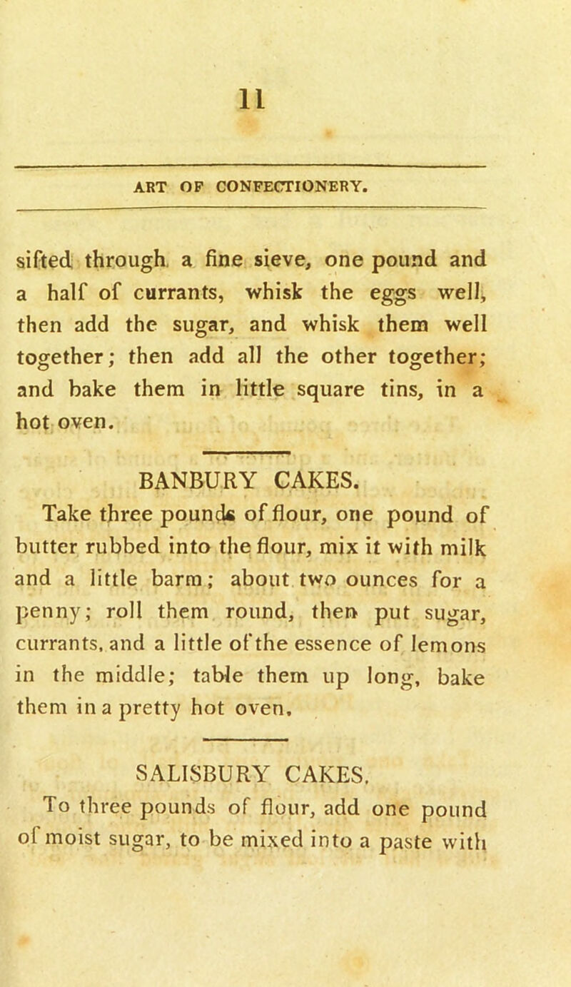 ART OP CONFECTIONERY. sifted through, a fine sieve, one pound and a half of currants, whisk the eggs well, then add the sugar, and whisk them well together; then add all the other together; and bake them in little square tins, in a hot oven. BANBURY CAKES. Take three pounck of flour, one pound of butter rubbed into the flour, mix it with milk and a little barm; about two ounces for a penny; roll them round, then put sugar, currants, and a little of the essence of lemons in the middle; table them up long, bake them in a pretty hot oven. SALISBURY CAKES. To three pounds of flour, add one pound of moist sugar, to be mixed into a paste with