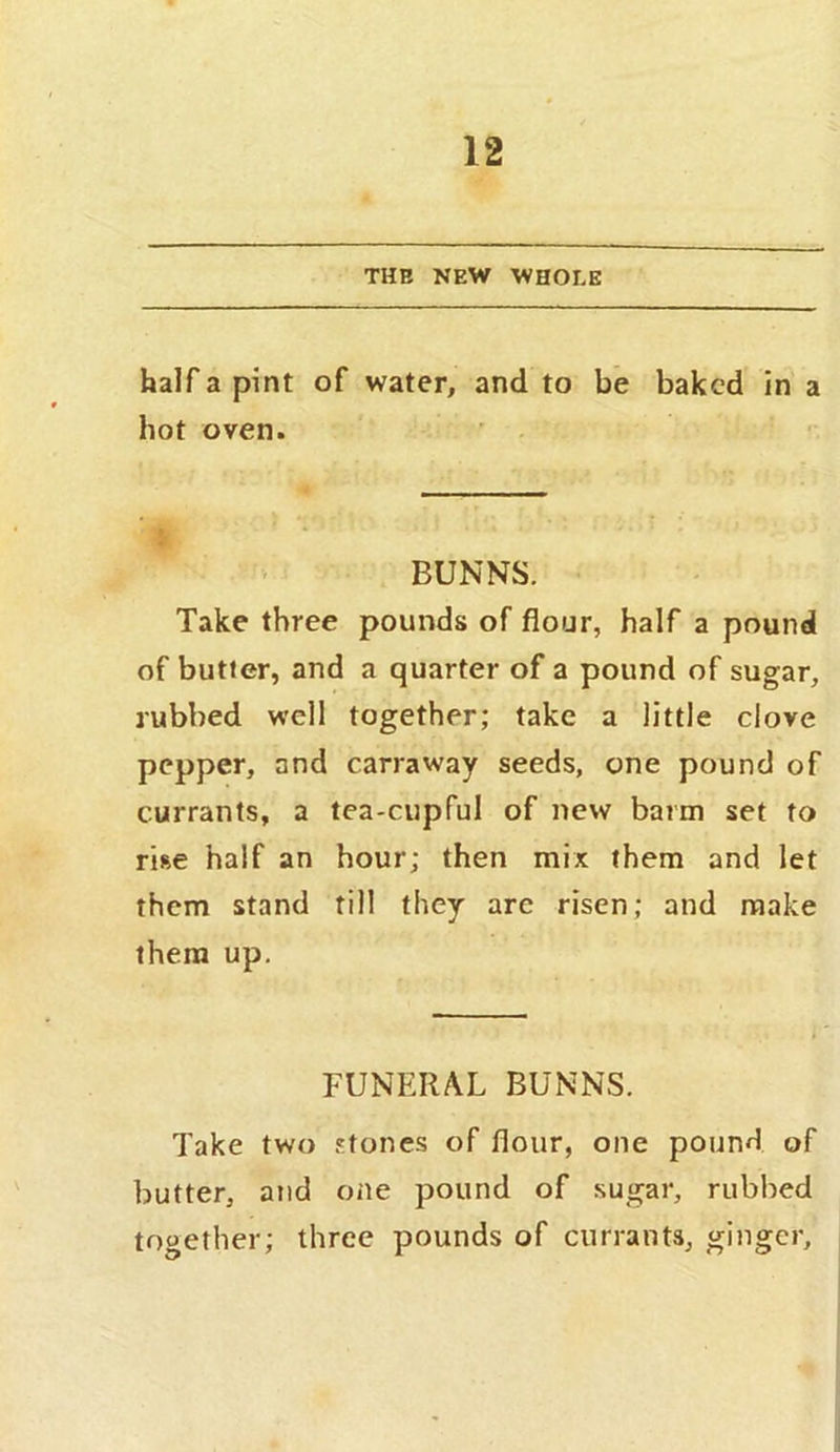 THE NEW WHOLE half a pint of water, and to be baked in a hot oven. BUNNS. Take three pounds of flour, half a pound of butter, and a quarter of a pound of sugar, rubbed well together; take a little clove pepper, and carraway seeds, one pound of currants, a tea-cupful of new barm set to rise half an hour; then mix them and let them stand till they are risen; and make them up. FUNERAL BUNNS. Take two stones of flour, one pound of butter, and one pound of sugar, rubbed together; three pounds of currants, ginger.